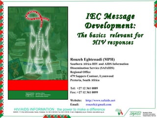 IEC Message
                                                                                                                   Development:
                                                                                                      The basics relevant for
                                                                                                           HIV responses

                                                                                            Rouzeh Eghtessadi (MPH)
                                                                                            Southern Africa HIV and AIDS Information
                                                                                            Dissemination Service (SAfAIDS)
                                                                                            Regional Office
                                                                                            479 Sappers Contour, Lynnwood
                                                                                            Pretoria, South Africa

                                                                                            Tel: +27 12 361 0889
                                                                                            Fax: +27 12 361 0899

                                                                                            Website:                 http://www.safaids.net
                                                                                            Email:                   rouzeh@gmail.com
 HIV/AIDS INFORMATION : the power to make a difference
SAfAIDS - P O Box A509,Avondale, Harare, Zimbabwe, Tel: 263 4 336193/4, Fax: 263 4 336195, E-mail: info@safaids.org.zw, Website: www.safaids.org.zw   Southern Africa
                                                                                                                                                      HIV/AIDS Information
                                                                                                                                                      Dissemination Service
 
