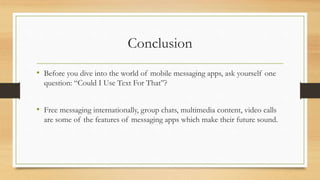 Conclusion
• Before you dive into the world of mobile messaging apps, ask yourself one
question: “Could I Use Text For That”?
• Free messaging internationally, group chats, multimedia content, video calls
are some of the features of messaging apps which make their future sound.
 