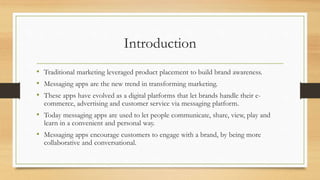 Introduction
• Traditional marketing leveraged product placement to build brand awareness.
• Messaging apps are the new trend in transforming marketing.
• These apps have evolved as a digital platforms that let brands handle their e-
commerce, advertising and customer service via messaging platform.
• Today messaging apps are used to let people communicate, share, view, play and
learn in a convenient and personal way.
• Messaging apps encourage customers to engage with a brand, by being more
collaborative and conversational.
 