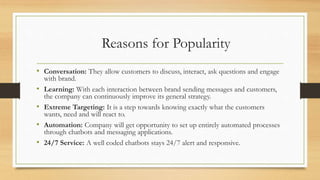 Reasons for Popularity
• Conversation: They allow customers to discuss, interact, ask questions and engage
with brand.
• Learning: With each interaction between brand sending messages and customers,
the company can continuously improve its general strategy.
• Extreme Targeting: It is a step towards knowing exactly what the customers
wants, need and will react to.
• Automation: Company will get opportunity to set up entirely automated processes
through chatbots and messaging applications.
• 24/7 Service: A well coded chatbots stays 24/7 alert and responsive.
 