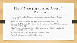 Rise of Messaging Apps and Power of
Platforms
• 6 out of top 10 used mobile apps are messaging apps according to Quettra-
research firm.
• About 1.48 billion messaging app users are in China alone, a 2013 report.
• A research by Deloitte in 2014 claims that UK witnessed about 300 billion messages
sent via messaging apps.
• WhatsApp user base increased to 1 billion turning in world leader claiming 109
countries or 55.6% of the world.
• WeChat is used by more than 650 million users in China.
• Facebook Messenger covers 800 million users.
 