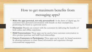 How to get maximum benefits from
messaging apps?
• Make the apps personal, not only personalized: At the dawn of digital age, let
customers have personal conversations with brands on their smartphones,
positioning the brand as a personal assets.
• Humanize: Brands can connect with the customers by delivering the benefits of
both online and offline experience.
• Hold Conversations: These apps can be used to have customer conversation to
drive product purchase and build loyal relationships.
• Convert Customers to Participants: These apps can be used for brand awareness
by allowing marketers to share brand information and experience through
conversational engagement.
 