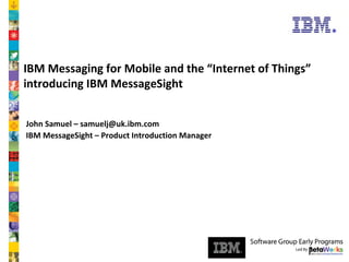 Software Group

IBM Messaging for Mobile and the “Internet of Things”
introducing IBM MessageSight
John Samuel – samuelj@uk.ibm.com
IBM MessageSight – Product Introduction Manager

© 2007 IBM Corporation

 