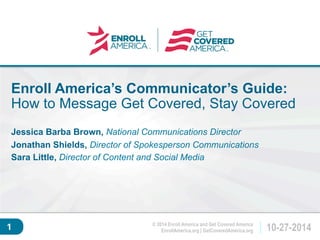 Enroll America’s Communicator’s Guide: 
How to Message Get Covered, Stay Covered 
Click to edit master 
Jessica Barba Brown, National Communications Director 
Jonathan Shields, Director of Spokesperson Communications 
Sara Little, Director of Content and Social Media 
title style. 
EnrollAmerica.org | GetCoveredAmerica.org 10-27-2014 
© 2014 Enroll America and Get Covered America 
1 
 