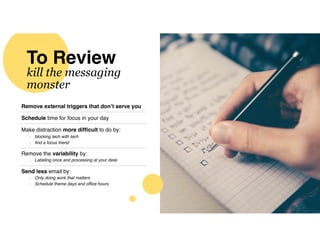 To Review
kill the messaging
monster
Remove external triggers that don’t serve you
Schedule time for focus in your day
Make distraction more difﬁcult to do by:
- blocking tech with tech
- ﬁnd a focus friend
Remove the variability by:
- Labeling once and processing at your desk
Send less email by:
- Only doing work that matters
- Schedule theme days and ofﬁce hours
 