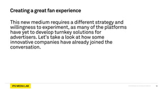 © 2013 IPG Media Lab. Proprietary & Confidential
Creating a great fan experience
This new medium requires a different strategy and
willingness to experiment, as many of the platforms
have yet to develop turnkey solutions for
advertisers. Let’s take a look at how some
innovative companies have already joined the
conversation.
10
 