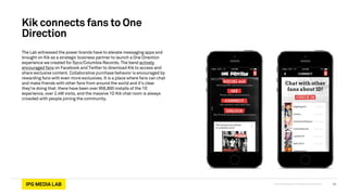 © 2013 IPG Media Lab. Proprietary & Confidential
Kik connects fans to One
Direction
The Lab witnessed the power brands have to elevate messaging apps and
brought on Kik as a strategic business partner to launch a One Direction
experience we created for Syco/Columbia Records. The band actively
encouraged fans on Facebook and Twitter to download Kik to access and
share exclusive content. Collaborative purchase behavior is encouraged by
rewarding fans with even more exclusives. It is a place where fans can chat
and make friends with other fans from around the world and it’s clear
they’re doing that: there have been over 956,800 installs of the 1D
experience, over 2.4M visits, and the massive 1D Kik chat room is always
crowded with people joining the community.
11
 