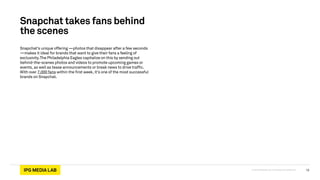 © 2013 IPG Media Lab. Proprietary & Confidential
Snapchat takes fans behind
the scenes
Snapchat’s unique offering —photos that disappear after a few seconds
—makes it ideal for brands that want to give their fans a feeling of
exclusivity.The Philadelphia Eagles capitalize on this by sending out
behind-the-scenes photos and videos to promote upcoming games or
events, as well as tease announcements or break news to drive traffic.
With over 7,000 fans within the first week, it’s one of the most successful
brands on Snapchat.
13
 