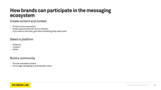 © 2013 IPG Media Lab. Proprietary & Confidential
How brands can participate in the messaging
ecosystem
Create content and context
• Enhance the conversation
• Create opportunities for fans to interact
• If you have to hard sell, give them something they really want
Select a platform
• Audience
• Location
• Action
Build a community
• Provide shareable content
• Encourage messaging to and between users
15
 