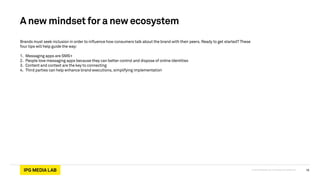 © 2013 IPG Media Lab. Proprietary & Confidential
A new mindset for a new ecosystem
Brands must seek inclusion in order to influence how consumers talk about the brand with their peers. Ready to get started? These
four tips will help guide the way:
!
1. Messaging apps are SMS+
2. People love messaging apps because they can better control and dispose of online identities
3. Content and context are the key to connecting
4. Third parties can help enhance brand executions, simplifying implementation
16
 