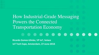 How Industrial-Grade Messaging
Powers the Connected
Transportation Economy
Ricardo Gomez-Ulmke, VP IoT, Solace
IoT Tech Expo, Amsterdam, 27-June-2018
 