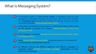 A messaging system is a peer-to-peer facility: A messaging client can send
messages to, and receive messages from, any other client. Each client connects
to a messaging agent that provides facilities for creating, sending, receiving,
and reading messages. Solves complex data problem
It also allows asynchronous communication, so that sender doesn't have to wait
for the receiver to process the message. Solves problem of time lag,
unnecessary reads
Once message is consumed, message can be removed automatically. Solves
the storage problem
It also ensures reliable communication in case the receiver or the network isn’t
working properly, message doesn’t get lost
As different systems use different platforms and different languages so
messaging system provides a common paradigm independent of those
platforms and languages
What is Messaging System?
 