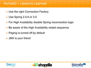 HornetQ – Lessons Learned

  Use the right Connection Factory
  Use Spring 2.5.6 or 3.0
  For High Availability disable Spring reconnection logic
  Be aware of the High Availability restart sequence
  Paging is turned off by default
  JMX is your friend




                                 - 30 -
 
