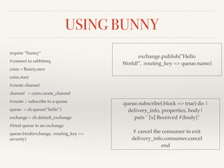 USING BUNNY 
require “bunny”! 
#connect to rabbitmq! 
conn = Bunny.new! 
conn.start! 
#create channel! 
channel = conn.create_channel! 
#create / subscribe to a queue! 
queue = ch.queue(“hello”)! 
exchange = ch.default_exchange! 
#bind queue to an exchange! 
queue.bind(exchange, :routing_key => 
severity) 
exchange.publish("Hello 
World!", :routing_key => queue.name) 
queue.subscribe(:block => true) do | 
delivery_info, properties, body|! 
puts " [x] Received #{body}"! 
! 
# cancel the consumer to exit! 
delivery_info.consumer.cancel! 
end 
 