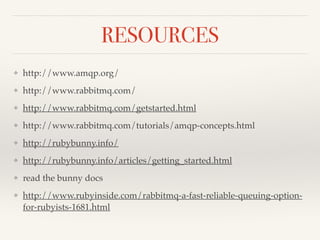 RESOURCES 
❖ http://www.amqp.org/! 
❖ http://www.rabbitmq.com/! 
❖ http://www.rabbitmq.com/getstarted.html! 
❖ http://www.rabbitmq.com/tutorials/amqp-concepts.html! 
❖ http://rubybunny.info/! 
❖ http://rubybunny.info/articles/getting_started.html! 
❖ read the bunny docs! 
❖ http://www.rubyinside.com/rabbitmq-a-fast-reliable-queuing-option-for- 
rubyists-1681.html 
