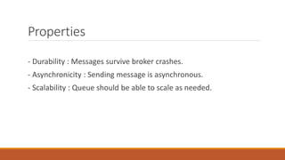Properties
- Durability : Messages survive broker crashes.
- Asynchronicity : Sending message is asynchronous.
- Scalability : Queue should be able to scale as needed.
 