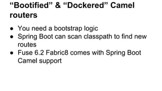 “Bootified” & “Dockered” Camel
routers
● You need a bootstrap logic
● Spring Boot can scan classpath to find new
routes
● Fuse 6.2 Fabric8 comes with Spring Boot
Camel support