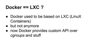 Docker == LXC ?
● Docker used to be based on LXC (LinuX
Containers)
● but not anymore
● now Docker provides custom API over
cgroups and stuff