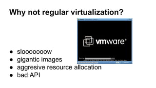 Why not regular virtualization?
● slooooooow
● gigantic images
● aggresive resource allocation
● bad API