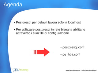AgendaAgenda
● Postgresql per default lavora solo in localhost
● Per utilizzare postgresql in rete bisogna abilitarlo
attraverso i suoi file di configurazione
● postgresql.conf
● pg_hba.conf
www.pgtraining.com - info@pgtraining.com
 
