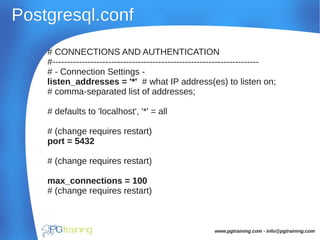 Postgresql.confPostgresql.conf
# CONNECTIONS AND AUTHENTICATION
#----------------------------------------------------------------------
# - Connection Settings -
listen_addresses = '*' # what IP address(es) to listen on;
# comma-separated list of addresses;
# defaults to 'localhost', '*' = all
# (change requires restart)
port = 5432
# (change requires restart)
max_connections = 100
# (change requires restart)
www.pgtraining.com - info@pgtraining.com
 