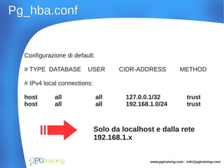 Pg_hba.confPg_hba.conf
Configurazione di default:
# TYPE DATABASE USER CIDR-ADDRESS METHOD
# IPv4 local connections:
host all all 127.0.0.1/32 trust
host all all 192.168.1.0/24 trust
Solo da localhost e dalla rete
192.168.1.x
www.pgtraining.com - info@pgtraining.com
 