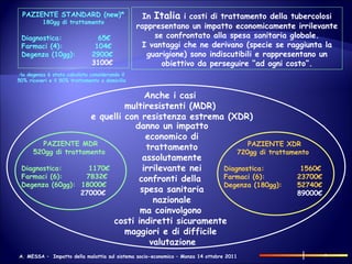 In  Italia  i costi di trattamento della tubercolosi rappresentano un impatto economicamente irrilevante se confrontato alla spesa sanitaria globale. I vantaggi che ne derivano (specie se raggiunta la guarigione) sono indiscutibili e rappresentano un obiettivo da perseguire “ad ogni costo”. PAZIENTE STANDARD (new)* 180gg di trattamento Diagnostica:   65€ Farmaci (4):  104€ Degenza (10gg): 2900€ 3100€ la degenza è stata calcolato considerando il  50% ricoveri e il 50% trattamento a domicilio  PAZIENTE MDR 520gg di trattamento  Diagnostica:  1170€ Farmaci (6):  7832€ Degenza (60gg):  18000€   27000€ PAZIENTE XDR 720gg di trattamento  Diagnostica:   1560€ Farmaci (6):  23700€ Degenza (180gg):  52740€   89000€ Anche i casi  multiresistenti (MDR)  e quelli con resistenza estrema (XDR) danno un impatto economico di trattamento assolutamente irrilevante nei confronti della  spesa sanitaria nazionale ma coinvolgono  costi indiretti sicuramente  maggiori e di difficile  valutazione 