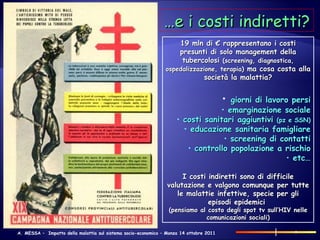… e i costi indiretti? 19 mln di € rappresentano i costi presunti di solo management della tubercolosi  (screening, diagnostica, ospedalizzazione, terapia)  ma cosa costa alla società la malattia? giorni di lavoro persi emarginazione sociale costi sanitari aggiuntivi  (pz e SSN) educazione sanitaria famigliare screening di contatti controllo popolazione a rischio etc… I costi indiretti sono di difficile valutazione e valgono comunque per tutte le malattie infettive, specie per gli episodi epidemici  (pensiamo al costo degli spot tv sull’HIV nelle comunicazioni sociali) 