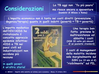 Considerazioni La TB oggi non  “fa più paura” ma riesce ancora a spaventare   (bambini di Milano e Roma) I costi di management  della malattia incidono solo marginalmente sul SSN  (ca 19 mln di €) “ risibilmente” sul PIL. Una terapia ben fatta  previene le multiresistenze ed abbatte i costi  (XDR 30 volte più elevati  di un paziente standard) L‘impatto mediatico dell’HIV/AIDS ha rivitalizzato il concetto approccio epidemie infettive:  AIDS e TB nei paesi civili ed industrializzati non uccidono più nessuno … in quelli poveri  è un’altra storia! L‘impatto economico non è tanto nei costi diretti (prevenzione, degenza/terapia) quanto in quelli indotti (povertà  TB  povertà) 