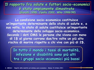 Il rapporto fra salute e fattori socio-economici è stato ampiamente dimostrato  (Giarelli 1998, Cipolla 2002, Who 1998/99) La condizione socio-economica costituisce un’importante determinante dello stato di salute e, a sua volta, lo stato di salute costituisce un’importante determinante dello sviluppo socio-economico. Secondo i dati OMS le persone che vivono con meno di 1$ al giorno corrono due/tre volte un più alto rischio di morire rispetto a chi vive con più di 2$. In tutto il mondo i tassi di mortalità, infezione e disabilità sono più alti  tra i gruppi socio-economici più bassi 