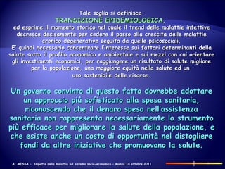 Tale soglia si definisce   TRANSIZIONE EPIDEMIOLOGICA ,  ed esprime il momento storico nel quale il trend delle malattie infettive decresce decisamente per cedere il passo alla crescita delle malattie cronico degenerative seguita da quelle psicosociali. E’ quindi necessario concentrare l’interesse sui fattori determinanti della salute sotto il profilo economico e ambientale e sui mezzi con cui orientare gli investimenti economici, per raggiungere un risultato di salute migliore per la popolazione, una maggiore equità nella salute ed un  uso sostenibile delle risorse . Un governo convinto di questo fatto dovrebbe adottare un approccio più sofisticato alla spesa sanitaria, riconoscendo che il denaro speso nell’assistenza sanitaria non rappresenta necessariamente lo strumento più efficace per migliorare la salute della popolazione, e che esiste anche un costo di opportunità nel distogliere fondi da altre iniziative che promuovano la salute. 