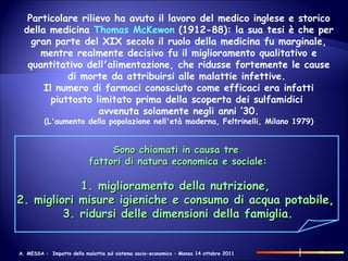 Particolare rilievo ha avuto il lavoro del medico inglese e storico della medicina  Thomas McKewon  (1912-88): la sua tesi è che per gran parte del XIX secolo il ruolo della medicina fu marginale, mentre realmente decisivo fu il miglioramento qualitativo e quantitativo dell'alimentazione, che ridusse fortemente le cause di morte da attribuirsi alle malattie infettive.  Il numero di farmaci conosciuto come efficaci era infatti piuttosto limitato prima della scoperta dei sulfamidici  avvenuta solamente negli anni ’30. (L'aumento della popolazione nell'età moderna, Feltrinelli, Milano 1979) Sono chiamati in causa tre  fattori di natura economica e sociale: 1. miglioramento della nutrizione,  2. migliori misure igieniche e consumo di acqua potabile,  3. ridursi delle dimensioni della famiglia. 