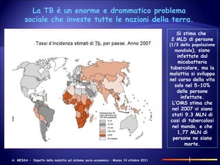 Si stima che  2 MLD di persone  (1/3 della popolazione mondiale ), siano infettate dal micobatterio tubercolare, ma la malattia si sviluppa nel corso della vita solo nel 5-10% delle persone infettate. L’OMS stima che nel 2007 vi siano stati 9.3 MLN di casi di tubercolosi nel mondo, e che 1,77 MLN di persone ne siano morte. La TB è un enorme e drammatico problema sociale che investe tutte le nazioni della terra. 
