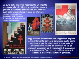 La cura della malattia rappresenta un impatto economico che si riflette in costi che vanno a gravare sui sistemi assistenziali dei paesi nei quali esista una minima traccia di Welfare Oggi occorre riconoscere che l’approccio migliore ad un intervento sanitario complesso quale quello necessario per la tubercolosi  (o altre malattie croniche)  deve essere un approccio in cui gli elementi essenziali ed irrinunciabili di programmi specializzati si fondono con rafforzamento di sistemi e di servizi sanitari in generale. (sistema sociale che vuole garantire a tutti i cittadini la fruizione dei servizi sociali ritenuti indispensabili) . 