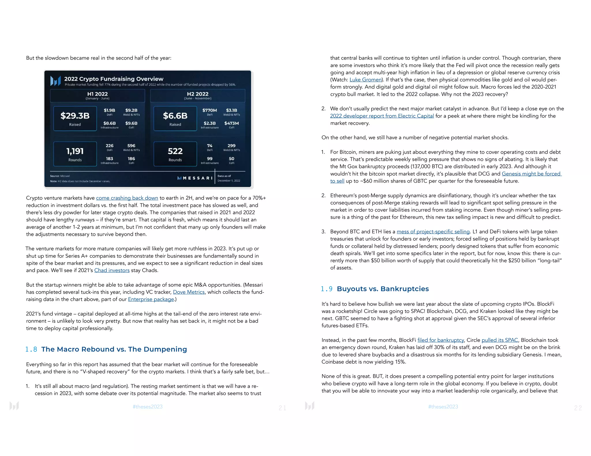 21
#theses2023
But the slowdown became real in the second half of the year:
Crypto venture markets have come crashing back down to earth in 2H, and we’re on pace for a 70%+
reduction in investment dollars vs. the first half. The total investment pace has slowed as well, and
there’s less dry powder for later stage crypto deals. The companies that raised in 2021 and 2022
should have lengthy runways – if they’re smart. That capital is fresh, which means it should last an
average of another 1-2 years at minimum, but I’m not confident that many up only founders will make
the adjustments necessary to survive beyond then.
The venture markets for more mature companies will likely get more ruthless in 2023. It’s put up or
shut up time for Series A+ companies to demonstrate their businesses are fundamentally sound in
spite of the bear market and its pressures, and we expect to see a significant reduction in deal sizes
and pace. We’ll see if 2021’s Chad investors stay Chads.
But the startup winners might be able to take advantage of some epic M&A opportunities. (Messari
has completed several tuck-ins this year, including VC tracker, Dove Metrics, which collects the fund-
raising data in the chart above, part of our Enterprise package.)
2021’s fund vintage – capital deployed at all-time highs at the tail-end of the zero interest rate envi-
ronment – is unlikely to look very pretty. But now that reality has set back in, it might not be a bad
time to deploy capital professionally.
1.8 The Macro Rebound vs. The Dumpening
Everything so far in this report has assumed that the bear market will continue for the foreseeable
future, and there is no “V-shaped recovery” for the crypto markets. I think that’s a fairly safe bet, but…
1. It’s still all about macro (and regulation). The resting market sentiment is that we will have a re-
cession in 2023, with some debate over its potential magnitude. The market also seems to trust
22
#theses2023
that central banks will continue to tighten until inflation is under control. Though contrarian, there
are some investors who think it’s more likely that the Fed will pivot once the recession really gets
going and accept multi-year high inflation in lieu of a depression or global reserve currency crisis
(Watch: Luke Gromen). If that’s the case, then physical commodities like gold and oil would per-
form strongly. And digital gold and digital oil might follow suit. Macro forces led the 2020-2021
crypto bull market. It led to the 2022 collapse. Why not the 2023 recovery?
2. We don’t usually predict the next major market catalyst in advance. But I’d keep a close eye on the
2022 developer report from Electric Capital for a peek at where there might be kindling for the
market recovery.
On the other hand, we still have a number of negative potential market shocks.
1. For Bitcoin, miners are puking just about everything they mine to cover operating costs and debt
service. That’s predictable weekly selling pressure that shows no signs of abating. It is likely that
the Mt Gox bankruptcy proceeds (137,000 BTC) are distributed in early 2023. And although it
wouldn’t hit the bitcoin spot market directly, it’s plausible that DCG and Genesis might be forced
to sell up to ~$60 million shares of GBTC per quarter for the foreseeable future.
2. Ethereum’s post-Merge supply dynamics are disinflationary, though it’s unclear whether the tax
consequences of post-Merge staking rewards will lead to significant spot selling pressure in the
market in order to cover liabilities incurred from staking income. Even though miner’s selling pres-
sure is a thing of the past for Ethereum, this new tax selling impact is new and difficult to predict.
3. Beyond BTC and ETH lies a mess of project-specific selling. L1 and DeFi tokens with large token
treasuries that unlock for founders or early investors; forced selling of positions held by bankrupt
funds or collateral held by distressed lenders; poorly designed tokens that suffer from economic
death spirals. We’ll get into some specifics later in the report, but for now, know this: there is cur-
rently more than $50 billion worth of supply that could theoretically hit the $250 billion “long-tail”
of assets.
1.9 Buyouts vs. Bankruptcies
It’s hard to believe how bullish we were last year about the slate of upcoming crypto IPOs. BlockFi
was a rocketship! Circle was going to SPAC! Blockchain, DCG, and Kraken looked like they might be
next. GBTC seemed to have a fighting shot at approval given the SEC’s approval of several inferior
futures-based ETFs.
Instead, in the past few months, BlockFi filed for bankruptcy, Circle pulled its SPAC, Blockchain took
an emergency down round, Kraken has laid off 30% of its staff, and even DCG might be on the brink
due to levered share buybacks and a disastrous six months for its lending subsidiary Genesis. I mean,
Coinbase debt is now yielding 15%.
None of this is great. BUT, it does present a compelling potential entry point for larger institutions
who believe crypto will have a long-term role in the global economy. If you believe in crypto, doubt
that you will be able to innovate your way into a market leadership role organically, and believe that
 