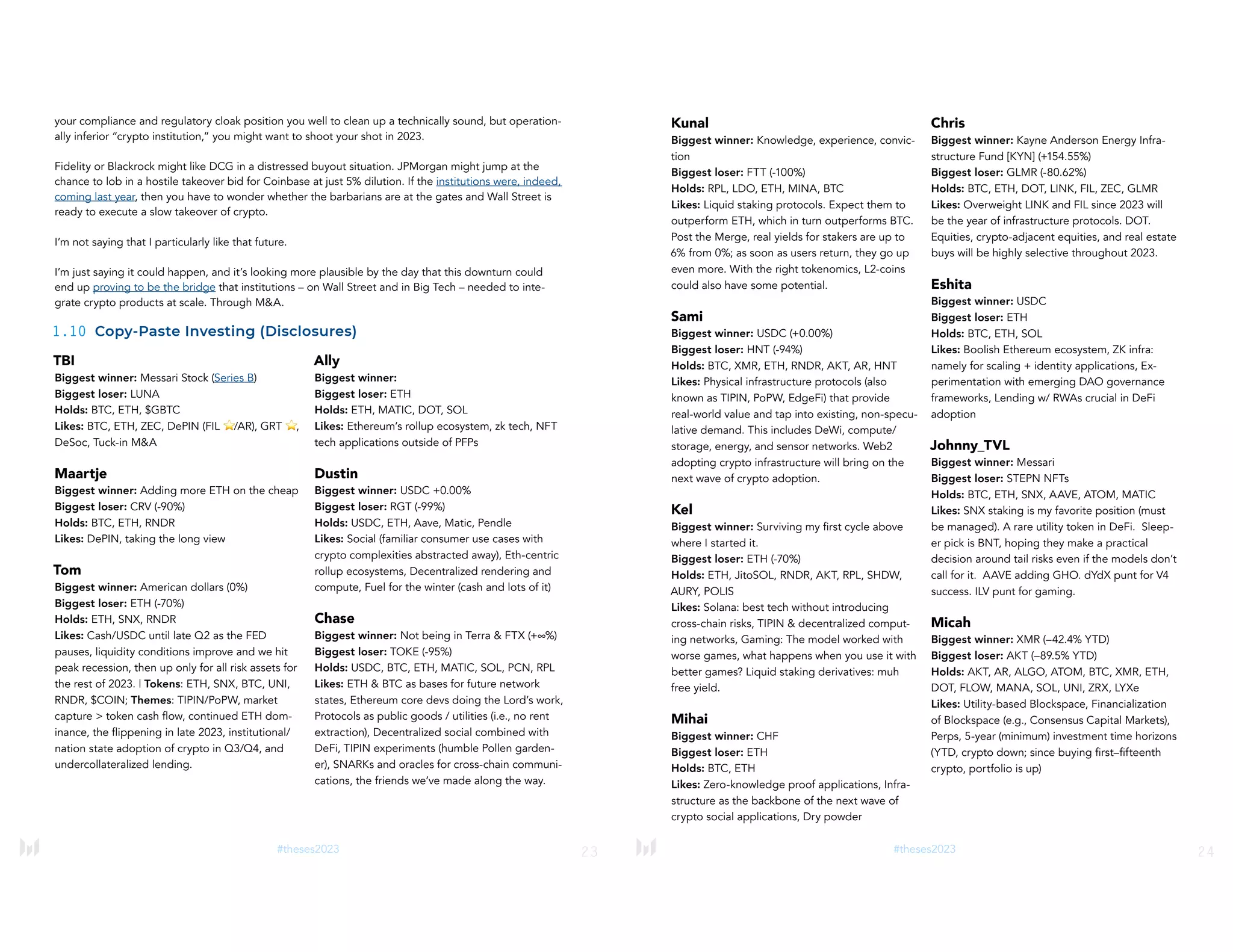 23
#theses2023
TBI
Biggest winner: Messari Stock (Series B)
Biggest loser: LUNA
Holds: BTC, ETH, $GBTC
Likes: BTC, ETH, ZEC, DePIN (FIL ⭐/AR), GRT ⭐,
DeSoc, Tuck-in M&A
Maartje
Biggest winner: Adding more ETH on the cheap
Biggest loser: CRV (-90%)
Holds: BTC, ETH, RNDR
Likes: DePIN, taking the long view
Tom
Biggest winner: American dollars (0%)
Biggest loser: ETH (-70%)
Holds: ETH, SNX, RNDR
Likes: Cash/USDC until late Q2 as the FED
pauses, liquidity conditions improve and we hit
peak recession, then up only for all risk assets for
the rest of 2023. | Tokens: ETH, SNX, BTC, UNI,
RNDR, $COIN; Themes: TIPIN/PoPW, market
capture > token cash flow, continued ETH dom-
inance, the flippening in late 2023, institutional/
nation state adoption of crypto in Q3/Q4, and
undercollateralized lending.
Ally
Biggest winner:
Biggest loser: ETH
Holds: ETH, MATIC, DOT, SOL
Likes: Ethereum’s rollup ecosystem, zk tech, NFT
tech applications outside of PFPs
Dustin
Biggest winner: USDC +0.00%
Biggest loser: RGT (-99%)
Holds: USDC, ETH, Aave, Matic, Pendle
Likes: Social (familiar consumer use cases with
crypto complexities abstracted away), Eth-centric
rollup ecosystems, Decentralized rendering and
compute, Fuel for the winter (cash and lots of it)
Chase
Biggest winner: Not being in Terra & FTX (+∞%)
Biggest loser: TOKE (-95%)
Holds: USDC, BTC, ETH, MATIC, SOL, PCN, RPL
Likes: ETH & BTC as bases for future network
states, Ethereum core devs doing the Lord’s work,
Protocols as public goods / utilities (i.e., no rent
extraction), Decentralized social combined with
DeFi, TIPIN experiments (humble Pollen garden-
er), SNARKs and oracles for cross-chain communi-
cations, the friends we’ve made along the way.
your compliance and regulatory cloak position you well to clean up a technically sound, but operation-
ally inferior “crypto institution,” you might want to shoot your shot in 2023.
Fidelity or Blackrock might like DCG in a distressed buyout situation. JPMorgan might jump at the
chance to lob in a hostile takeover bid for Coinbase at just 5% dilution. If the institutions were, indeed,
coming last year, then you have to wonder whether the barbarians are at the gates and Wall Street is
ready to execute a slow takeover of crypto.
I’m not saying that I particularly like that future.
I’m just saying it could happen, and it’s looking more plausible by the day that this downturn could
end up proving to be the bridge that institutions – on Wall Street and in Big Tech – needed to inte-
grate crypto products at scale. Through M&A.
1.10 Copy-Paste Investing (Disclosures)
24
#theses2023
Kunal
Biggest winner: Knowledge, experience, convic-
tion
Biggest loser: FTT (-100%)
Holds: RPL, LDO, ETH, MINA, BTC
Likes: Liquid staking protocols. Expect them to
outperform ETH, which in turn outperforms BTC.
Post the Merge, real yields for stakers are up to
6% from 0%; as soon as users return, they go up
even more. With the right tokenomics, L2-coins
could also have some potential.
Sami
Biggest winner: USDC (+0.00%)
Biggest loser: HNT (-94%)
Holds: BTC, XMR, ETH, RNDR, AKT, AR, HNT
Likes: Physical infrastructure protocols (also
known as TIPIN, PoPW, EdgeFi) that provide
real-world value and tap into existing, non-specu-
lative demand. This includes DeWi, compute/
storage, energy, and sensor networks. Web2
adopting crypto infrastructure will bring on the
next wave of crypto adoption.
Kel
Biggest winner: Surviving my first cycle above
where I started it.
Biggest loser: ETH (-70%)
Holds: ETH, JitoSOL, RNDR, AKT, RPL, SHDW,
AURY, POLIS
Likes: Solana: best tech without introducing
cross-chain risks, TIPIN & decentralized comput-
ing networks, Gaming: The model worked with
worse games, what happens when you use it with
better games? Liquid staking derivatives: muh
free yield.
Mihai
Biggest winner: CHF
Biggest loser: ETH
Holds: BTC, ETH
Likes: Zero-knowledge proof applications, Infra-
structure as the backbone of the next wave of
crypto social applications, Dry powder
Chris
Biggest winner: Kayne Anderson Energy Infra-
structure Fund [KYN] (+154.55%)
Biggest loser: GLMR (-80.62%)
Holds: BTC, ETH, DOT, LINK, FIL, ZEC, GLMR
Likes: Overweight LINK and FIL since 2023 will
be the year of infrastructure protocols. DOT.
Equities, crypto-adjacent equities, and real estate
buys will be highly selective throughout 2023.
Eshita
Biggest winner: USDC
Biggest loser: ETH
Holds: BTC, ETH, SOL
Likes: Boolish Ethereum ecosystem, ZK infra:
namely for scaling + identity applications, Ex-
perimentation with emerging DAO governance
frameworks, Lending w/ RWAs crucial in DeFi
adoption
Johnny_TVL
Biggest winner: Messari
Biggest loser: STEPN NFTs
Holds: BTC, ETH, SNX, AAVE, ATOM, MATIC
Likes: SNX staking is my favorite position (must
be managed). A rare utility token in DeFi. Sleep-
er pick is BNT, hoping they make a practical
decision around tail risks even if the models don’t
call for it. AAVE adding GHO. dYdX punt for V4
success. ILV punt for gaming.
Micah
Biggest winner: XMR (–42.4% YTD)
Biggest loser: AKT (–89.5% YTD)
Holds: AKT, AR, ALGO, ATOM, BTC, XMR, ETH,
DOT, FLOW, MANA, SOL, UNI, ZRX, LYXe
Likes: Utility-based Blockspace, Financialization
of Blockspace (e.g., Consensus Capital Markets),
Perps, 5-year (minimum) investment time horizons
(YTD, crypto down; since buying first–fifteenth
crypto, portfolio is up)
 