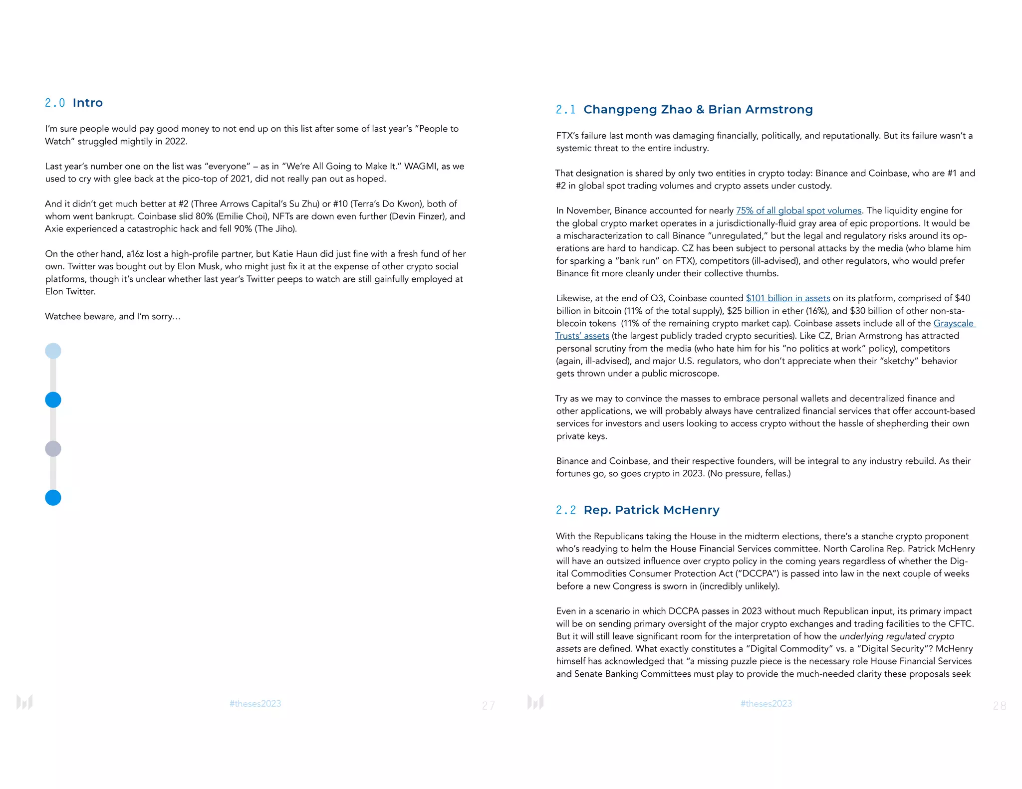 27
#theses2023
2.0 Intro
I’m sure people would pay good money to not end up on this list after some of last year’s “People to
Watch” struggled mightily in 2022.
Last year’s number one on the list was “everyone” – as in “We’re All Going to Make It.” WAGMI, as we
used to cry with glee back at the pico-top of 2021, did not really pan out as hoped.
And it didn’t get much better at #2 (Three Arrows Capital’s Su Zhu) or #10 (Terra’s Do Kwon), both of
whom went bankrupt. Coinbase slid 80% (Emilie Choi), NFTs are down even further (Devin Finzer), and
Axie experienced a catastrophic hack and fell 90% (The Jiho).
On the other hand, a16z lost a high-profile partner, but Katie Haun did just fine with a fresh fund of her
own. Twitter was bought out by Elon Musk, who might just fix it at the expense of other crypto social
platforms, though it’s unclear whether last year’s Twitter peeps to watch are still gainfully employed at
Elon Twitter.
Watchee beware, and I’m sorry…
28
#theses2023
2.1 Changpeng Zhao & Brian Armstrong
FTX’s failure last month was damaging financially, politically, and reputationally. But its failure wasn’t a
systemic threat to the entire industry.
That designation is shared by only two entities in crypto today: Binance and Coinbase, who are #1 and
#2 in global spot trading volumes and crypto assets under custody.
In November, Binance accounted for nearly 75% of all global spot volumes. The liquidity engine for
the global crypto market operates in a jurisdictionally-fluid gray area of epic proportions. It would be
a mischaracterization to call Binance “unregulated,” but the legal and regulatory risks around its op-
erations are hard to handicap. CZ has been subject to personal attacks by the media (who blame him
for sparking a “bank run” on FTX), competitors (ill-advised), and other regulators, who would prefer
Binance fit more cleanly under their collective thumbs.
Likewise, at the end of Q3, Coinbase counted $101 billion in assets on its platform, comprised of $40
billion in bitcoin (11% of the total supply), $25 billion in ether (16%), and $30 billion of other non-sta-
blecoin tokens (11% of the remaining crypto market cap). Coinbase assets include all of the Grayscale
Trusts’ assets (the largest publicly traded crypto securities). Like CZ, Brian Armstrong has attracted
personal scrutiny from the media (who hate him for his “no politics at work” policy), competitors
(again, ill-advised), and major U.S. regulators, who don’t appreciate when their “sketchy” behavior
gets thrown under a public microscope.
Try as we may to convince the masses to embrace personal wallets and decentralized finance and
other applications, we will probably always have centralized financial services that offer account-based
services for investors and users looking to access crypto without the hassle of shepherding their own
private keys.
Binance and Coinbase, and their respective founders, will be integral to any industry rebuild. As their
fortunes go, so goes crypto in 2023. (No pressure, fellas.)
2.2 Rep. Patrick McHenry
With the Republicans taking the House in the midterm elections, there’s a stanche crypto proponent
who’s readying to helm the House Financial Services committee. North Carolina Rep. Patrick McHenry
will have an outsized influence over crypto policy in the coming years regardless of whether the Dig-
ital Commodities Consumer Protection Act (“DCCPA”) is passed into law in the next couple of weeks
before a new Congress is sworn in (incredibly unlikely).
Even in a scenario in which DCCPA passes in 2023 without much Republican input, its primary impact
will be on sending primary oversight of the major crypto exchanges and trading facilities to the CFTC.
But it will still leave significant room for the interpretation of how the underlying regulated crypto
assets are defined. What exactly constitutes a “Digital Commodity” vs. a “Digital Security”? McHenry
himself has acknowledged that “a missing puzzle piece is the necessary role House Financial Services
and Senate Banking Committees must play to provide the much-needed clarity these proposals seek
 