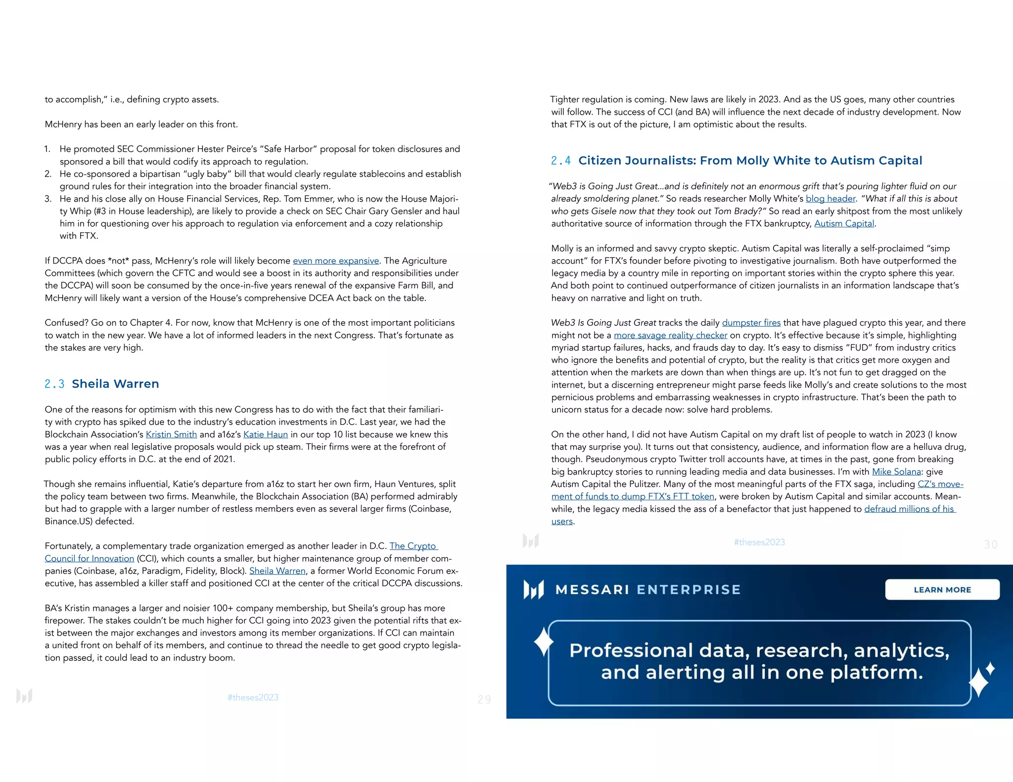 29
#theses2023
to accomplish,” i.e., defining crypto assets.
McHenry has been an early leader on this front.
1. He promoted SEC Commissioner Hester Peirce’s “Safe Harbor” proposal for token disclosures and
sponsored a bill that would codify its approach to regulation.
2. He co-sponsored a bipartisan “ugly baby” bill that would clearly regulate stablecoins and establish
ground rules for their integration into the broader financial system.
3. He and his close ally on House Financial Services, Rep. Tom Emmer, who is now the House Majori-
ty Whip (#3 in House leadership), are likely to provide a check on SEC Chair Gary Gensler and haul
him in for questioning over his approach to regulation via enforcement and a cozy relationship
with FTX.
If DCCPA does *not* pass, McHenry’s role will likely become even more expansive. The Agriculture
Committees (which govern the CFTC and would see a boost in its authority and responsibilities under
the DCCPA) will soon be consumed by the once-in-five years renewal of the expansive Farm Bill, and
McHenry will likely want a version of the House’s comprehensive DCEA Act back on the table.
Confused? Go on to Chapter 4. For now, know that McHenry is one of the most important politicians
to watch in the new year. We have a lot of informed leaders in the next Congress. That’s fortunate as
the stakes are very high.
2.3 Sheila Warren
One of the reasons for optimism with this new Congress has to do with the fact that their familiari-
ty with crypto has spiked due to the industry’s education investments in D.C. Last year, we had the
Blockchain Association’s Kristin Smith and a16z’s Katie Haun in our top 10 list because we knew this
was a year when real legislative proposals would pick up steam. Their firms were at the forefront of
public policy efforts in D.C. at the end of 2021.
Though she remains influential, Katie’s departure from a16z to start her own firm, Haun Ventures, split
the policy team between two firms. Meanwhile, the Blockchain Association (BA) performed admirably
but had to grapple with a larger number of restless members even as several larger firms (Coinbase,
Binance.US) defected.
Fortunately, a complementary trade organization emerged as another leader in D.C. The Crypto
Council for Innovation (CCI), which counts a smaller, but higher maintenance group of member com-
panies (Coinbase, a16z, Paradigm, Fidelity, Block). Sheila Warren, a former World Economic Forum ex-
ecutive, has assembled a killer staff and positioned CCI at the center of the critical DCCPA discussions.
BA’s Kristin manages a larger and noisier 100+ company membership, but Sheila’s group has more
firepower. The stakes couldn’t be much higher for CCI going into 2023 given the potential rifts that ex-
ist between the major exchanges and investors among its member organizations. If CCI can maintain
a united front on behalf of its members, and continue to thread the needle to get good crypto legisla-
tion passed, it could lead to an industry boom.
30
#theses2023
Tighter regulation is coming. New laws are likely in 2023. And as the US goes, many other countries
will follow. The success of CCI (and BA) will influence the next decade of industry development. Now
that FTX is out of the picture, I am optimistic about the results.
2.4 Citizen Journalists: From Molly White to Autism Capital
“Web3 is Going Just Great...and is definitely not an enormous grift that’s pouring lighter fluid on our
already smoldering planet.” So reads researcher Molly White’s blog header. “What if all this is about
who gets Gisele now that they took out Tom Brady?” So read an early shitpost from the most unlikely
authoritative source of information through the FTX bankruptcy, Autism Capital.
Molly is an informed and savvy crypto skeptic. Autism Capital was literally a self-proclaimed “simp
account” for FTX’s founder before pivoting to investigative journalism. Both have outperformed the
legacy media by a country mile in reporting on important stories within the crypto sphere this year.
And both point to continued outperformance of citizen journalists in an information landscape that’s
heavy on narrative and light on truth.
Web3 Is Going Just Great tracks the daily dumpster fires that have plagued crypto this year, and there
might not be a more savage reality checker on crypto. It’s effective because it’s simple, highlighting
myriad startup failures, hacks, and frauds day to day. It’s easy to dismiss “FUD” from industry critics
who ignore the benefits and potential of crypto, but the reality is that critics get more oxygen and
attention when the markets are down than when things are up. It’s not fun to get dragged on the
internet, but a discerning entrepreneur might parse feeds like Molly’s and create solutions to the most
pernicious problems and embarrassing weaknesses in crypto infrastructure. That’s been the path to
unicorn status for a decade now: solve hard problems.
On the other hand, I did not have Autism Capital on my draft list of people to watch in 2023 (I know
that may surprise you). It turns out that consistency, audience, and information flow are a helluva drug,
though. Pseudonymous crypto Twitter troll accounts have, at times in the past, gone from breaking
big bankruptcy stories to running leading media and data businesses. I’m with Mike Solana: give
Autism Capital the Pulitzer. Many of the most meaningful parts of the FTX saga, including CZ’s move-
ment of funds to dump FTX’s FTT token, were broken by Autism Capital and similar accounts. Mean-
while, the legacy media kissed the ass of a benefactor that just happened to defraud millions of his
users.
 