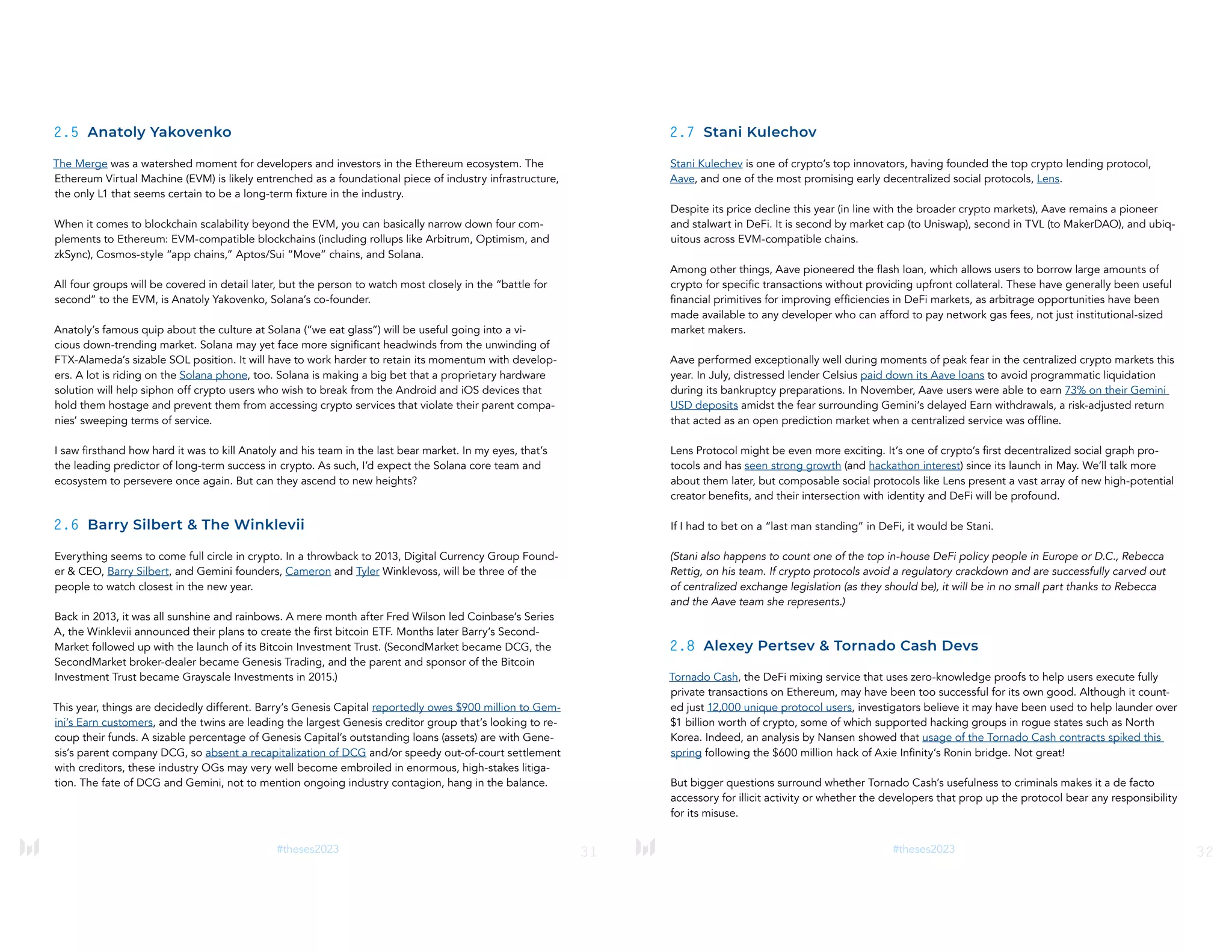 31
#theses2023
2.5 Anatoly Yakovenko
The Merge was a watershed moment for developers and investors in the Ethereum ecosystem. The
Ethereum Virtual Machine (EVM) is likely entrenched as a foundational piece of industry infrastructure,
the only L1 that seems certain to be a long-term fixture in the industry.
When it comes to blockchain scalability beyond the EVM, you can basically narrow down four com-
plements to Ethereum: EVM-compatible blockchains (including rollups like Arbitrum, Optimism, and
zkSync), Cosmos-style “app chains,” Aptos/Sui “Move” chains, and Solana.
All four groups will be covered in detail later, but the person to watch most closely in the “battle for
second” to the EVM, is Anatoly Yakovenko, Solana’s co-founder.
Anatoly’s famous quip about the culture at Solana (“we eat glass”) will be useful going into a vi-
cious down-trending market. Solana may yet face more significant headwinds from the unwinding of
FTX-Alameda’s sizable SOL position. It will have to work harder to retain its momentum with develop-
ers. A lot is riding on the Solana phone, too. Solana is making a big bet that a proprietary hardware
solution will help siphon off crypto users who wish to break from the Android and iOS devices that
hold them hostage and prevent them from accessing crypto services that violate their parent compa-
nies’ sweeping terms of service.
I saw firsthand how hard it was to kill Anatoly and his team in the last bear market. In my eyes, that’s
the leading predictor of long-term success in crypto. As such, I’d expect the Solana core team and
ecosystem to persevere once again. But can they ascend to new heights?
2.6 Barry Silbert & The Winklevii
Everything seems to come full circle in crypto. In a throwback to 2013, Digital Currency Group Found-
er & CEO, Barry Silbert, and Gemini founders, Cameron and Tyler Winklevoss, will be three of the
people to watch closest in the new year.
Back in 2013, it was all sunshine and rainbows. A mere month after Fred Wilson led Coinbase’s Series
A, the Winklevii announced their plans to create the first bitcoin ETF. Months later Barry’s Second-
Market followed up with the launch of its Bitcoin Investment Trust. (SecondMarket became DCG, the
SecondMarket broker-dealer became Genesis Trading, and the parent and sponsor of the Bitcoin
Investment Trust became Grayscale Investments in 2015.)
This year, things are decidedly different. Barry’s Genesis Capital reportedly owes $900 million to Gem-
ini’s Earn customers, and the twins are leading the largest Genesis creditor group that’s looking to re-
coup their funds. A sizable percentage of Genesis Capital’s outstanding loans (assets) are with Gene-
sis’s parent company DCG, so absent a recapitalization of DCG and/or speedy out-of-court settlement
with creditors, these industry OGs may very well become embroiled in enormous, high-stakes litiga-
tion. The fate of DCG and Gemini, not to mention ongoing industry contagion, hang in the balance.
32
#theses2023
2.7 Stani Kulechov
Stani Kulechev is one of crypto’s top innovators, having founded the top crypto lending protocol,
Aave, and one of the most promising early decentralized social protocols, Lens.
Despite its price decline this year (in line with the broader crypto markets), Aave remains a pioneer
and stalwart in DeFi. It is second by market cap (to Uniswap), second in TVL (to MakerDAO), and ubiq-
uitous across EVM-compatible chains.
Among other things, Aave pioneered the flash loan, which allows users to borrow large amounts of
crypto for specific transactions without providing upfront collateral. These have generally been useful
financial primitives for improving efficiencies in DeFi markets, as arbitrage opportunities have been
made available to any developer who can afford to pay network gas fees, not just institutional-sized
market makers.
Aave performed exceptionally well during moments of peak fear in the centralized crypto markets this
year. In July, distressed lender Celsius paid down its Aave loans to avoid programmatic liquidation
during its bankruptcy preparations. In November, Aave users were able to earn 73% on their Gemini
USD deposits amidst the fear surrounding Gemini’s delayed Earn withdrawals, a risk-adjusted return
that acted as an open prediction market when a centralized service was offline.
Lens Protocol might be even more exciting. It’s one of crypto’s first decentralized social graph pro-
tocols and has seen strong growth (and hackathon interest) since its launch in May. We’ll talk more
about them later, but composable social protocols like Lens present a vast array of new high-potential
creator benefits, and their intersection with identity and DeFi will be profound.
If I had to bet on a “last man standing” in DeFi, it would be Stani.
(Stani also happens to count one of the top in-house DeFi policy people in Europe or D.C., Rebecca
Rettig, on his team. If crypto protocols avoid a regulatory crackdown and are successfully carved out
of centralized exchange legislation (as they should be), it will be in no small part thanks to Rebecca
and the Aave team she represents.)
2.8 Alexey Pertsev & Tornado Cash Devs
Tornado Cash, the DeFi mixing service that uses zero-knowledge proofs to help users execute fully
private transactions on Ethereum, may have been too successful for its own good. Although it count-
ed just 12,000 unique protocol users, investigators believe it may have been used to help launder over
$1 billion worth of crypto, some of which supported hacking groups in rogue states such as North
Korea. Indeed, an analysis by Nansen showed that usage of the Tornado Cash contracts spiked this
spring following the $600 million hack of Axie Infinity’s Ronin bridge. Not great!
But bigger questions surround whether Tornado Cash’s usefulness to criminals makes it a de facto
accessory for illicit activity or whether the developers that prop up the protocol bear any responsibility
for its misuse.
 