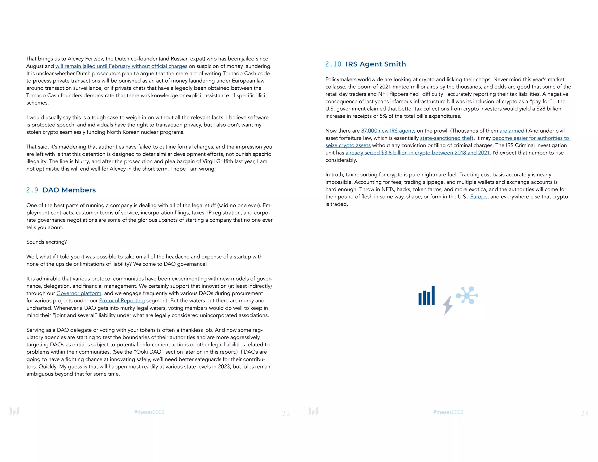 33
#theses2023
That brings us to Alexey Pertsev, the Dutch co-founder (and Russian expat) who has been jailed since
August and will remain jailed until February without official charges on suspicion of money laundering.
It is unclear whether Dutch prosecutors plan to argue that the mere act of writing Tornado Cash code
to process private transactions will be punished as an act of money laundering under European law
around transaction surveillance, or if private chats that have allegedly been obtained between the
Tornado Cash founders demonstrate that there was knowledge or explicit assistance of specific illicit
schemes.
I would usually say this is a tough case to weigh in on without all the relevant facts. I believe software
is protected speech, and individuals have the right to transaction privacy, but I also don’t want my
stolen crypto seamlessly funding North Korean nuclear programs.
That said, it’s maddening that authorities have failed to outline formal charges, and the impression you
are left with is that this detention is designed to deter similar development efforts, not punish specific
illegality. The line is blurry, and after the prosecution and plea bargain of Virgil Griffith last year, I am
not optimistic this will end well for Alexey in the short term. I hope I am wrong!
2.9 DAO Members
One of the best parts of running a company is dealing with all of the legal stuff (said no one ever). Em-
ployment contracts, customer terms of service, incorporation filings, taxes, IP registration, and corpo-
rate governance negotiations are some of the glorious upshots of starting a company that no one ever
tells you about.
Sounds exciting?
Well, what if I told you it was possible to take on all of the headache and expense of a startup with
none of the upside or limitations of liability? Welcome to DAO governance!
It is admirable that various protocol communities have been experimenting with new models of gover-
nance, delegation, and financial management. We certainly support that innovation (at least indirectly)
through our Governor platform, and we engage frequently with various DAOs during procurement
for various projects under our Protocol Reporting segment. But the waters out there are murky and
uncharted. Whenever a DAO gets into murky legal waters, voting members would do well to keep in
mind their “joint and several” liability under what are legally considered unincorporated associations.
Serving as a DAO delegate or voting with your tokens is often a thankless job. And now some reg-
ulatory agencies are starting to test the boundaries of their authorities and are more aggressively
targeting DAOs as entities subject to potential enforcement actions or other legal liabilities related to
problems within their communities. (See the “Ooki DAO” section later on in this report.) If DAOs are
going to have a fighting chance at innovating safely, we’ll need better safeguards for their contribu-
tors. Quickly. My guess is that will happen most readily at various state levels in 2023, but rules remain
ambiguous beyond that for some time.
34
#theses2023
2.10 IRS Agent Smith
Policymakers worldwide are looking at crypto and licking their chops. Never mind this year’s market
collapse, the boom of 2021 minted millionaires by the thousands, and odds are good that some of the
retail day traders and NFT flippers had “difficulty” accurately reporting their tax liabilities. A negative
consequence of last year’s infamous infrastructure bill was its inclusion of crypto as a “pay-for” – the
U.S. government claimed that better tax collections from crypto investors would yield a $28 billion
increase in receipts or 5% of the total bill’s expenditures.
Now there are 87,000 new IRS agents on the prowl. (Thousands of them are armed.) And under civil
asset forfeiture law, which is essentially state-sanctioned theft, it may become easier for authorities to
seize crypto assets without any conviction or filing of criminal charges. The IRS Criminal Investigation
unit has already seized $3.8 billion in crypto between 2018 and 2021. I’d expect that number to rise
considerably.
In truth, tax reporting for crypto is pure nightmare fuel. Tracking cost basis accurately is nearly
impossible. Accounting for fees, trading slippage, and multiple wallets and exchange accounts is
hard enough. Throw in NFTs, hacks, token farms, and more exotica, and the authorities will come for
their pound of flesh in some way, shape, or form in the U.S., Europe, and everywhere else that crypto
is traded.
 