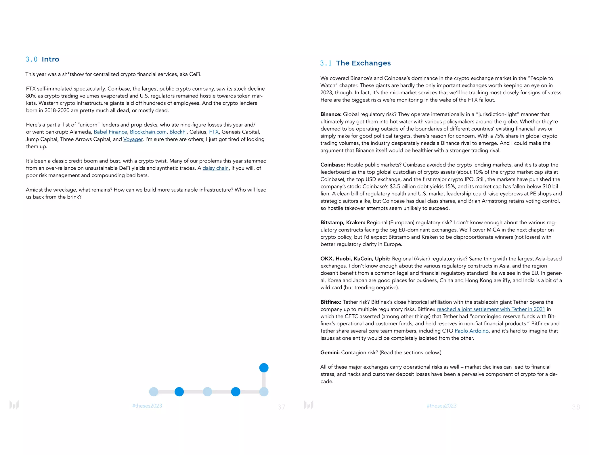 37
#theses2023
3.0 Intro
This year was a sh*tshow for centralized crypto financial services, aka CeFi.
FTX self-immolated spectacularly. Coinbase, the largest public crypto company, saw its stock decline
80% as crypto trading volumes evaporated and U.S. regulators remained hostile towards token mar-
kets. Western crypto infrastructure giants laid off hundreds of employees. And the crypto lenders
born in 2018-2020 are pretty much all dead, or mostly dead.
Here’s a partial list of “unicorn” lenders and prop desks, who ate nine-figure losses this year and/
or went bankrupt: Alameda, Babel Finance, Blockchain.com, BlockFi, Celsius, FTX, Genesis Capital,
Jump Capital, Three Arrows Capital, and Voyager. I’m sure there are others; I just got tired of looking
them up.
It’s been a classic credit boom and bust, with a crypto twist. Many of our problems this year stemmed
from an over-reliance on unsustainable DeFi yields and synthetic trades. A daisy chain, if you will, of
poor risk management and compounding bad bets.
Amidst the wreckage, what remains? How can we build more sustainable infrastructure? Who will lead
us back from the brink?
38
#theses2023
3.1 The Exchanges
We covered Binance’s and Coinbase’s dominance in the crypto exchange market in the “People to
Watch” chapter. These giants are hardly the only important exchanges worth keeping an eye on in
2023, though. In fact, it’s the mid-market services that we’ll be tracking most closely for signs of stress.
Here are the biggest risks we’re monitoring in the wake of the FTX fallout.
Binance: Global regulatory risk? They operate internationally in a “jurisdiction-light” manner that
ultimately may get them into hot water with various policymakers around the globe. Whether they’re
deemed to be operating outside of the boundaries of different countries’ existing financial laws or
simply make for good political targets, there’s reason for concern. With a 75% share in global crypto
trading volumes, the industry desperately needs a Binance rival to emerge. And I could make the
argument that Binance itself would be healthier with a stronger trading rival.
Coinbase: Hostile public markets? Coinbase avoided the crypto lending markets, and it sits atop the
leaderboard as the top global custodian of crypto assets (about 10% of the crypto market cap sits at
Coinbase), the top USD exchange, and the first major crypto IPO. Still, the markets have punished the
company’s stock: Coinbase’s $3.5 billion debt yields 15%, and its market cap has fallen below $10 bil-
lion. A clean bill of regulatory health and U.S. market leadership could raise eyebrows at PE shops and
strategic suitors alike, but Coinbase has dual class shares, and Brian Armstrong retains voting control,
so hostile takeover attempts seem unlikely to succeed.
Bitstamp, Kraken: Regional (European) regulatory risk? I don’t know enough about the various reg-
ulatory constructs facing the big EU-dominant exchanges. We’ll cover MiCA in the next chapter on
crypto policy, but I’d expect Bitstamp and Kraken to be disproportionate winners (not losers) with
better regulatory clarity in Europe.
OKX, Huobi, KuCoin, Upbit: Regional (Asian) regulatory risk? Same thing with the largest Asia-based
exchanges. I don’t know enough about the various regulatory constructs in Asia, and the region
doesn’t benefit from a common legal and financial regulatory standard like we see in the EU. In gener-
al, Korea and Japan are good places for business, China and Hong Kong are iffy, and India is a bit of a
wild card (but trending negative).
Bitfinex: Tether risk? Bitfinex’s close historical affiliation with the stablecoin giant Tether opens the
company up to multiple regulatory risks. Bitfinex reached a joint settlement with Tether in 2021 in
which the CFTC asserted (among other things) that Tether had “commingled reserve funds with Bit-
finex’s operational and customer funds, and held reserves in non-fiat financial products.” Bitfinex and
Tether share several core team members, including CTO Paolo Ardoino, and it’s hard to imagine that
issues at one entity would be completely isolated from the other.
Gemini: Contagion risk? (Read the sections below.)
All of these major exchanges carry operational risks as well – market declines can lead to financial
stress, and hacks and customer deposit losses have been a pervasive component of crypto for a de-
cade.
 