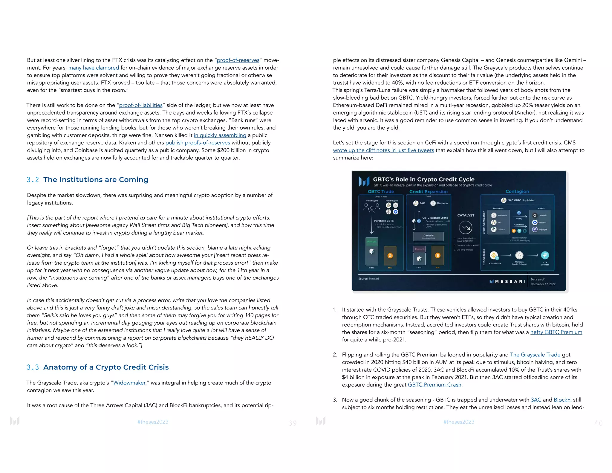 39
#theses2023
But at least one silver lining to the FTX crisis was its catalyzing effect on the “proof-of-reserves” move-
ment. For years, many have clamored for on-chain evidence of major exchange reserve assets in order
to ensure top platforms were solvent and willing to prove they weren’t going fractional or otherwise
misappropriating user assets. FTX proved – too late – that those concerns were absolutely warranted,
even for the “smartest guys in the room.”
There is still work to be done on the “proof-of-liabilities” side of the ledger, but we now at least have
unprecedented transparency around exchange assets. The days and weeks following FTX’s collapse
were record-setting in terms of asset withdrawals from the top crypto exchanges. “Bank runs” were
everywhere for those running lending books, but for those who weren’t breaking their own rules, and
gambling with customer deposits, things were fine. Nansen killed it in quickly assembling a public
repository of exchange reserve data. Kraken and others publish proofs-of-reserves without publicly
divulging info, and Coinbase is audited quarterly as a public company. Some $200 billion in crypto
assets held on exchanges are now fully accounted for and trackable quarter to quarter.
3.2 The Institutions are Coming
Despite the market slowdown, there was surprising and meaningful crypto adoption by a number of
legacy institutions.
[This is the part of the report where I pretend to care for a minute about institutional crypto efforts.
Insert something about [awesome legacy Wall Street firms and Big Tech pioneers], and how this time
they really will continue to invest in crypto during a lengthy bear market.
Or leave this in brackets and “forget” that you didn’t update this section, blame a late night editing
oversight, and say “Oh damn, I had a whole spiel about how awesome your [insert recent press re-
lease from the crypto team at the institution] was. I’m kicking myself for that process error!” then make
up for it next year with no consequence via another vague update about how, for the 11th year in a
row, the “institutions are coming” after one of the banks or asset managers buys one of the exchanges
listed above.
In case this accidentally doesn’t get cut via a process error, write that you love the companies listed
above and this is just a very funny draft joke and misunderstanding, so the sales team can honestly tell
them “Selkis said he loves you guys” and then some of them may forgive you for writing 140 pages for
free, but not spending an incremental day gouging your eyes out reading up on corporate blockchain
initiatives. Maybe one of the esteemed institutions that I really love quite a lot will have a sense of
humor and respond by commissioning a report on corporate blockchains because “they REALLY DO
care about crypto” and “this deserves a look.”]
3.3 Anatomy of a Crypto Credit Crisis
The Grayscale Trade, aka crypto’s “Widowmaker,” was integral in helping create much of the crypto
contagion we saw this year.
It was a root cause of the Three Arrows Capital (3AC) and BlockFi bankruptcies, and its potential rip-
40
#theses2023
ple effects on its distressed sister company Genesis Capital – and Genesis counterparties like Gemini –
remain unresolved and could cause further damage still. The Grayscale products themselves continue
to deteriorate for their investors as the discount to their fair value (the underlying assets held in the
trusts) have widened to 40%, with no fee reductions or ETF conversion on the horizon.
This spring’s Terra/Luna failure was simply a haymaker that followed years of body shots from the
slow-bleeding bad bet on GBTC. Yield-hungry investors, forced further out onto the risk curve as
Ethereum-based DeFi remained mired in a multi-year recession, gobbled up 20% teaser yields on an
emerging algorithmic stablecoin (UST) and its rising star lending protocol (Anchor), not realizing it was
laced with arsenic. It was a good reminder to use common sense in investing. If you don’t understand
the yield, you are the yield.
Let’s set the stage for this section on CeFi with a speed run through crypto’s first credit crisis. CMS
wrote up the cliff notes in just five tweets that explain how this all went down, but I will also attempt to
summarize here:
1. It started with the Grayscale Trusts. These vehicles allowed investors to buy GBTC in their 401ks
through OTC traded securities. But they weren’t ETFs, so they didn’t have typical creation and
redemption mechanisms. Instead, accredited investors could create Trust shares with bitcoin, hold
the shares for a six-month “seasoning” period, then flip them for what was a hefty GBTC Premium
for quite a while pre-2021.
2. Flipping and rolling the GBTC Premium ballooned in popularity and The Grayscale Trade got
crowded in 2020 hitting $40 billion in AUM at its peak due to stimulus, bitcoin halving, and zero
interest rate COVID policies of 2020. 3AC and BlockFi accumulated 10% of the Trust’s shares with
$4 billion in exposure at the peak in February 2021. But then 3AC started offloading some of its
exposure during the great GBTC Premium Crash.
3. Now a good chunk of the seasoning - GBTC is trapped and underwater with 3AC and BlockFi still
subject to six months holding restrictions. They eat the unrealized losses and instead lean on lend-
 