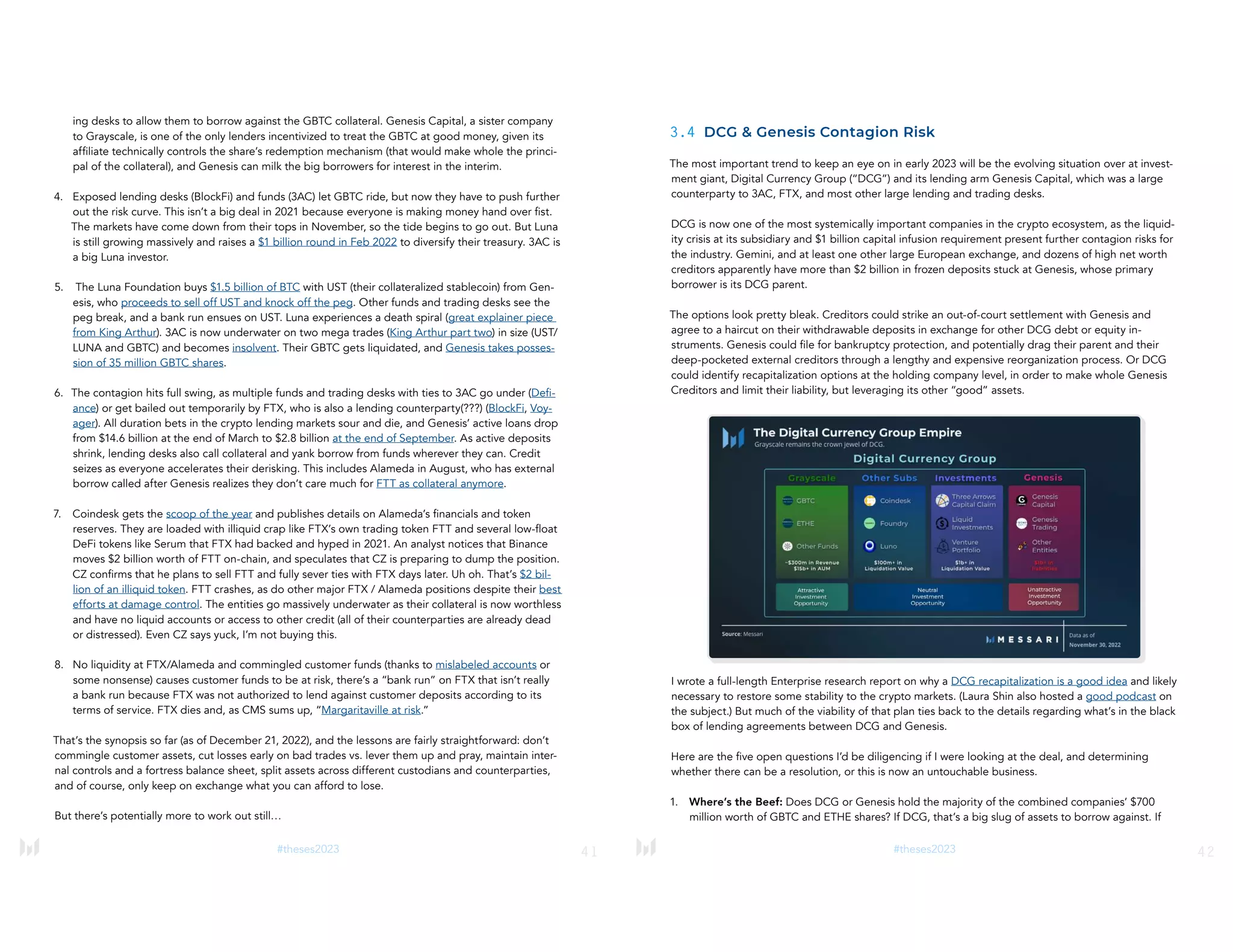 41
#theses2023
ing desks to allow them to borrow against the GBTC collateral. Genesis Capital, a sister company
to Grayscale, is one of the only lenders incentivized to treat the GBTC at good money, given its
affiliate technically controls the share’s redemption mechanism (that would make whole the princi-
pal of the collateral), and Genesis can milk the big borrowers for interest in the interim.
4. Exposed lending desks (BlockFi) and funds (3AC) let GBTC ride, but now they have to push further
out the risk curve. This isn’t a big deal in 2021 because everyone is making money hand over fist.
The markets have come down from their tops in November, so the tide begins to go out. But Luna
is still growing massively and raises a $1 billion round in Feb 2022 to diversify their treasury. 3AC is
a big Luna investor.
5. The Luna Foundation buys $1.5 billion of BTC with UST (their collateralized stablecoin) from Gen-
esis, who proceeds to sell off UST and knock off the peg. Other funds and trading desks see the
peg break, and a bank run ensues on UST. Luna experiences a death spiral (great explainer piece
from King Arthur). 3AC is now underwater on two mega trades (King Arthur part two) in size (UST/
LUNA and GBTC) and becomes insolvent. Their GBTC gets liquidated, and Genesis takes posses-
sion of 35 million GBTC shares.
6. The contagion hits full swing, as multiple funds and trading desks with ties to 3AC go under (Defi-
ance) or get bailed out temporarily by FTX, who is also a lending counterparty(???) (BlockFi, Voy-
ager). All duration bets in the crypto lending markets sour and die, and Genesis’ active loans drop
from $14.6 billion at the end of March to $2.8 billion at the end of September. As active deposits
shrink, lending desks also call collateral and yank borrow from funds wherever they can. Credit
seizes as everyone accelerates their derisking. This includes Alameda in August, who has external
borrow called after Genesis realizes they don’t care much for FTT as collateral anymore.
7. Coindesk gets the scoop of the year and publishes details on Alameda’s financials and token
reserves. They are loaded with illiquid crap like FTX’s own trading token FTT and several low-float
DeFi tokens like Serum that FTX had backed and hyped in 2021. An analyst notices that Binance
moves $2 billion worth of FTT on-chain, and speculates that CZ is preparing to dump the position.
CZ confirms that he plans to sell FTT and fully sever ties with FTX days later. Uh oh. That’s $2 bil-
lion of an illiquid token. FTT crashes, as do other major FTX / Alameda positions despite their best
efforts at damage control. The entities go massively underwater as their collateral is now worthless
and have no liquid accounts or access to other credit (all of their counterparties are already dead
or distressed). Even CZ says yuck, I’m not buying this.
8. No liquidity at FTX/Alameda and commingled customer funds (thanks to mislabeled accounts or
some nonsense) causes customer funds to be at risk, there’s a “bank run” on FTX that isn’t really
a bank run because FTX was not authorized to lend against customer deposits according to its
terms of service. FTX dies and, as CMS sums up, “Margaritaville at risk.”
That’s the synopsis so far (as of December 21, 2022), and the lessons are fairly straightforward: don’t
commingle customer assets, cut losses early on bad trades vs. lever them up and pray, maintain inter-
nal controls and a fortress balance sheet, split assets across different custodians and counterparties,
and of course, only keep on exchange what you can afford to lose.
But there’s potentially more to work out still…
42
#theses2023
3.4 DCG & Genesis Contagion Risk
The most important trend to keep an eye on in early 2023 will be the evolving situation over at invest-
ment giant, Digital Currency Group (“DCG”) and its lending arm Genesis Capital, which was a large
counterparty to 3AC, FTX, and most other large lending and trading desks.
DCG is now one of the most systemically important companies in the crypto ecosystem, as the liquid-
ity crisis at its subsidiary and $1 billion capital infusion requirement present further contagion risks for
the industry. Gemini, and at least one other large European exchange, and dozens of high net worth
creditors apparently have more than $2 billion in frozen deposits stuck at Genesis, whose primary
borrower is its DCG parent.
The options look pretty bleak. Creditors could strike an out-of-court settlement with Genesis and
agree to a haircut on their withdrawable deposits in exchange for other DCG debt or equity in-
struments. Genesis could file for bankruptcy protection, and potentially drag their parent and their
deep-pocketed external creditors through a lengthy and expensive reorganization process. Or DCG
could identify recapitalization options at the holding company level, in order to make whole Genesis
Creditors and limit their liability, but leveraging its other “good” assets.
I wrote a full-length Enterprise research report on why a DCG recapitalization is a good idea and likely
necessary to restore some stability to the crypto markets. (Laura Shin also hosted a good podcast on
the subject.) But much of the viability of that plan ties back to the details regarding what’s in the black
box of lending agreements between DCG and Genesis.
Here are the five open questions I’d be diligencing if I were looking at the deal, and determining
whether there can be a resolution, or this is now an untouchable business.
1. Where’s the Beef: Does DCG or Genesis hold the majority of the combined companies’ $700
million worth of GBTC and ETHE shares? If DCG, that’s a big slug of assets to borrow against. If
 