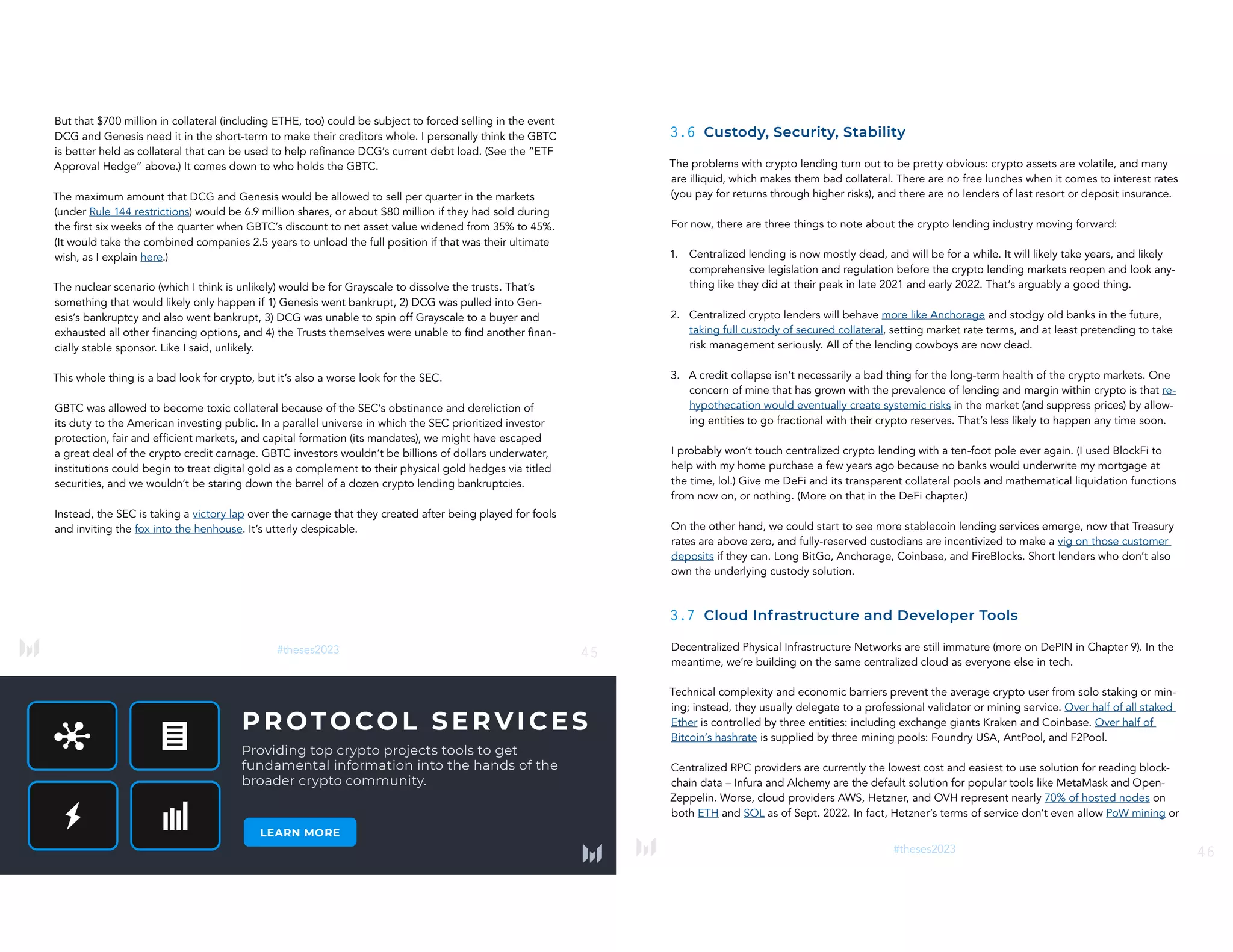 #theses2023 45
But that $700 million in collateral (including ETHE, too) could be subject to forced selling in the event
DCG and Genesis need it in the short-term to make their creditors whole. I personally think the GBTC
is better held as collateral that can be used to help refinance DCG’s current debt load. (See the “ETF
Approval Hedge” above.) It comes down to who holds the GBTC.
The maximum amount that DCG and Genesis would be allowed to sell per quarter in the markets
(under Rule 144 restrictions) would be 6.9 million shares, or about $80 million if they had sold during
the first six weeks of the quarter when GBTC’s discount to net asset value widened from 35% to 45%.
(It would take the combined companies 2.5 years to unload the full position if that was their ultimate
wish, as I explain here.)
The nuclear scenario (which I think is unlikely) would be for Grayscale to dissolve the trusts. That’s
something that would likely only happen if 1) Genesis went bankrupt, 2) DCG was pulled into Gen-
esis’s bankruptcy and also went bankrupt, 3) DCG was unable to spin off Grayscale to a buyer and
exhausted all other financing options, and 4) the Trusts themselves were unable to find another finan-
cially stable sponsor. Like I said, unlikely.
This whole thing is a bad look for crypto, but it’s also a worse look for the SEC.
GBTC was allowed to become toxic collateral because of the SEC’s obstinance and dereliction of
its duty to the American investing public. In a parallel universe in which the SEC prioritized investor
protection, fair and efficient markets, and capital formation (its mandates), we might have escaped
a great deal of the crypto credit carnage. GBTC investors wouldn’t be billions of dollars underwater,
institutions could begin to treat digital gold as a complement to their physical gold hedges via titled
securities, and we wouldn’t be staring down the barrel of a dozen crypto lending bankruptcies.
Instead, the SEC is taking a victory lap over the carnage that they created after being played for fools
and inviting the fox into the henhouse. It’s utterly despicable.
46
#theses2023
3.6 Custody, Security, Stability
The problems with crypto lending turn out to be pretty obvious: crypto assets are volatile, and many
are illiquid, which makes them bad collateral. There are no free lunches when it comes to interest rates
(you pay for returns through higher risks), and there are no lenders of last resort or deposit insurance.
For now, there are three things to note about the crypto lending industry moving forward:
1. Centralized lending is now mostly dead, and will be for a while. It will likely take years, and likely
comprehensive legislation and regulation before the crypto lending markets reopen and look any-
thing like they did at their peak in late 2021 and early 2022. That’s arguably a good thing.
2. Centralized crypto lenders will behave more like Anchorage and stodgy old banks in the future,
taking full custody of secured collateral, setting market rate terms, and at least pretending to take
risk management seriously. All of the lending cowboys are now dead.
3. A credit collapse isn’t necessarily a bad thing for the long-term health of the crypto markets. One
concern of mine that has grown with the prevalence of lending and margin within crypto is that re-
hypothecation would eventually create systemic risks in the market (and suppress prices) by allow-
ing entities to go fractional with their crypto reserves. That’s less likely to happen any time soon.
I probably won’t touch centralized crypto lending with a ten-foot pole ever again. (I used BlockFi to
help with my home purchase a few years ago because no banks would underwrite my mortgage at
the time, lol.) Give me DeFi and its transparent collateral pools and mathematical liquidation functions
from now on, or nothing. (More on that in the DeFi chapter.)
On the other hand, we could start to see more stablecoin lending services emerge, now that Treasury
rates are above zero, and fully-reserved custodians are incentivized to make a vig on those customer
deposits if they can. Long BitGo, Anchorage, Coinbase, and FireBlocks. Short lenders who don’t also
own the underlying custody solution.
3.7 Cloud Infrastructure and Developer Tools
Decentralized Physical Infrastructure Networks are still immature (more on DePIN in Chapter 9). In the
meantime, we’re building on the same centralized cloud as everyone else in tech.
Technical complexity and economic barriers prevent the average crypto user from solo staking or min-
ing; instead, they usually delegate to a professional validator or mining service. Over half of all staked
Ether is controlled by three entities: including exchange giants Kraken and Coinbase. Over half of
Bitcoin’s hashrate is supplied by three mining pools: Foundry USA, AntPool, and F2Pool.
Centralized RPC providers are currently the lowest cost and easiest to use solution for reading block-
chain data – Infura and Alchemy are the default solution for popular tools like MetaMask and Open-
Zeppelin. Worse, cloud providers AWS, Hetzner, and OVH represent nearly 70% of hosted nodes on
both ETH and SOL as of Sept. 2022. In fact, Hetzner’s terms of service don’t even allow PoW mining or
 