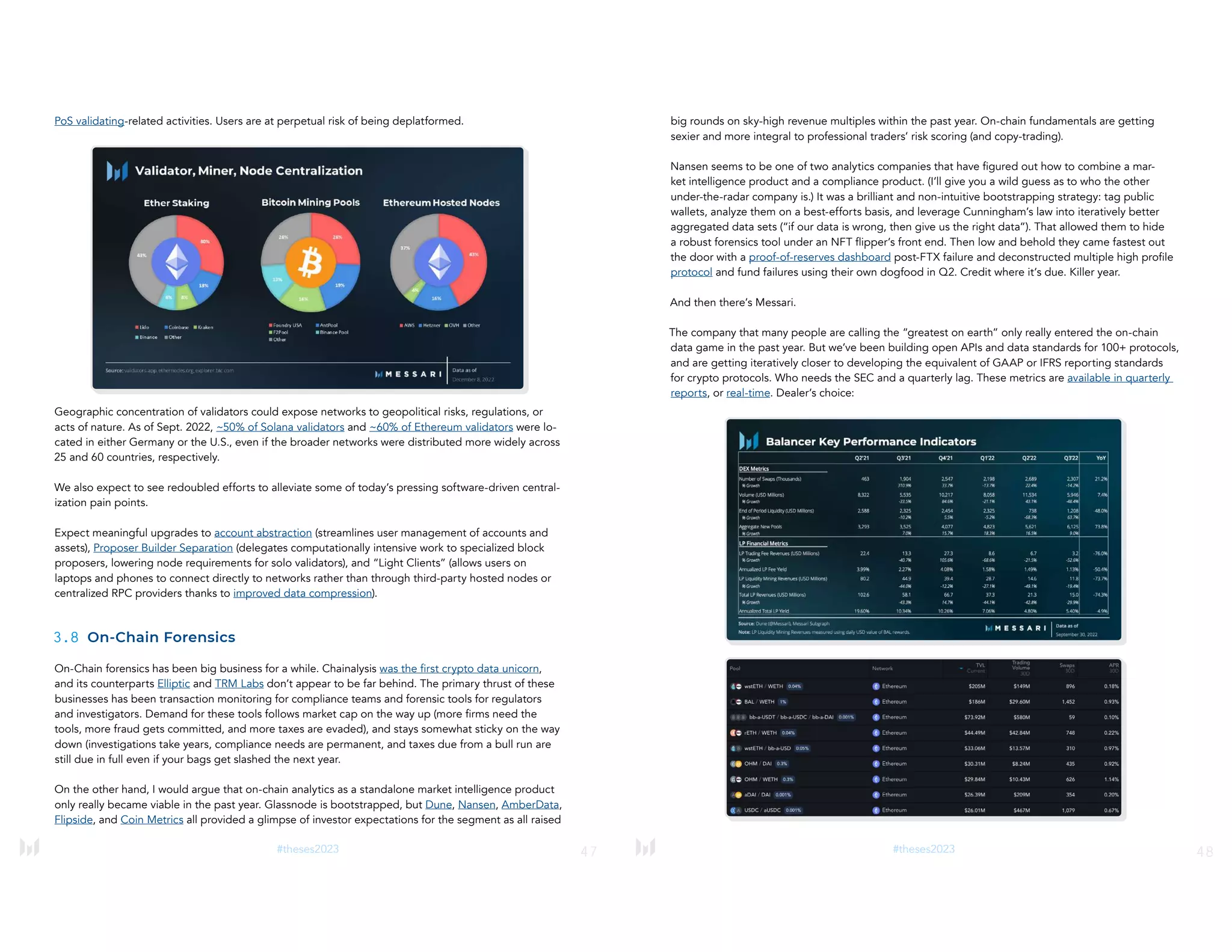 47
#theses2023
PoS validating-related activities. Users are at perpetual risk of being deplatformed.
Geographic concentration of validators could expose networks to geopolitical risks, regulations, or
acts of nature. As of Sept. 2022, ~50% of Solana validators and ~60% of Ethereum validators were lo-
cated in either Germany or the U.S., even if the broader networks were distributed more widely across
25 and 60 countries, respectively.
We also expect to see redoubled efforts to alleviate some of today’s pressing software-driven central-
ization pain points.
Expect meaningful upgrades to account abstraction (streamlines user management of accounts and
assets), Proposer Builder Separation (delegates computationally intensive work to specialized block
proposers, lowering node requirements for solo validators), and “Light Clients” (allows users on
laptops and phones to connect directly to networks rather than through third-party hosted nodes or
centralized RPC providers thanks to improved data compression).
3.8 On-Chain Forensics
On-Chain forensics has been big business for a while. Chainalysis was the first crypto data unicorn,
and its counterparts Elliptic and TRM Labs don’t appear to be far behind. The primary thrust of these
businesses has been transaction monitoring for compliance teams and forensic tools for regulators
and investigators. Demand for these tools follows market cap on the way up (more firms need the
tools, more fraud gets committed, and more taxes are evaded), and stays somewhat sticky on the way
down (investigations take years, compliance needs are permanent, and taxes due from a bull run are
still due in full even if your bags get slashed the next year.
On the other hand, I would argue that on-chain analytics as a standalone market intelligence product
only really became viable in the past year. Glassnode is bootstrapped, but Dune, Nansen, AmberData,
Flipside, and Coin Metrics all provided a glimpse of investor expectations for the segment as all raised
48
#theses2023
big rounds on sky-high revenue multiples within the past year. On-chain fundamentals are getting
sexier and more integral to professional traders’ risk scoring (and copy-trading).
Nansen seems to be one of two analytics companies that have figured out how to combine a mar-
ket intelligence product and a compliance product. (I’ll give you a wild guess as to who the other
under-the-radar company is.) It was a brilliant and non-intuitive bootstrapping strategy: tag public
wallets, analyze them on a best-efforts basis, and leverage Cunningham’s law into iteratively better
aggregated data sets (“if our data is wrong, then give us the right data”). That allowed them to hide
a robust forensics tool under an NFT flipper’s front end. Then low and behold they came fastest out
the door with a proof-of-reserves dashboard post-FTX failure and deconstructed multiple high profile
protocol and fund failures using their own dogfood in Q2. Credit where it’s due. Killer year.
And then there’s Messari.
The company that many people are calling the “greatest on earth” only really entered the on-chain
data game in the past year. But we’ve been building open APIs and data standards for 100+ protocols,
and are getting iteratively closer to developing the equivalent of GAAP or IFRS reporting standards
for crypto protocols. Who needs the SEC and a quarterly lag. These metrics are available in quarterly
reports, or real-time. Dealer’s choice:
 