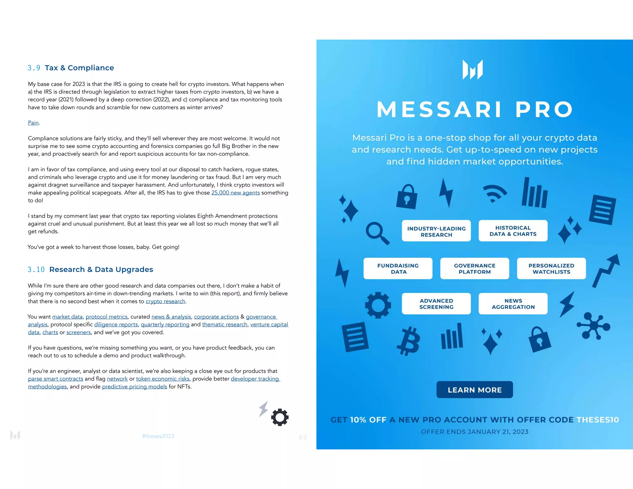 49
#theses2023
3.9 Tax & Compliance
My base case for 2023 is that the IRS is going to create hell for crypto investors. What happens when
a) the IRS is directed through legislation to extract higher taxes from crypto investors, b) we have a
record year (2021) followed by a deep correction (2022), and c) compliance and tax monitoring tools
have to take down rounds and scramble for new customers as winter arrives?
Pain.
Compliance solutions are fairly sticky, and they’ll sell wherever they are most welcome. It would not
surprise me to see some crypto accounting and forensics companies go full Big Brother in the new
year, and proactively search for and report suspicious accounts for tax non-compliance.
I am in favor of tax compliance, and using every tool at our disposal to catch hackers, rogue states,
and criminals who leverage crypto and use it for money laundering or tax fraud. But I am very much
against dragnet surveillance and taxpayer harassment. And unfortunately, I think crypto investors will
make appealing political scapegoats. After all, the IRS has to give those 25,000 new agents something
to do!
I stand by my comment last year that crypto tax reporting violates Eighth Amendment protections
against cruel and unusual punishment. But at least this year we all lost so much money that we’ll all
get refunds.
You’ve got a week to harvest those losses, baby. Get going!
3.10 Research & Data Upgrades
While I’m sure there are other good research and data companies out there, I don’t make a habit of
giving my competitors air-time in down-trending markets. I write to win (this report), and firmly believe
that there is no second best when it comes to crypto research.
You want market data, protocol metrics, curated news & analysis, corporate actions & governance
analysis, protocol specific diligence reports, quarterly reporting and thematic research, venture capital
data, charts or screeners, and we’ve got you covered.
If you have questions, we’re missing something you want, or you have product feedback, you can
reach out to us to schedule a demo and product walkthrough.
If you’re an engineer, analyst or data scientist, we’re also keeping a close eye out for products that
parse smart contracts and flag network or token economic risks, provide better developer tracking
methodologies, and provide predictive pricing models for NFTs.
50
#theses2023
 