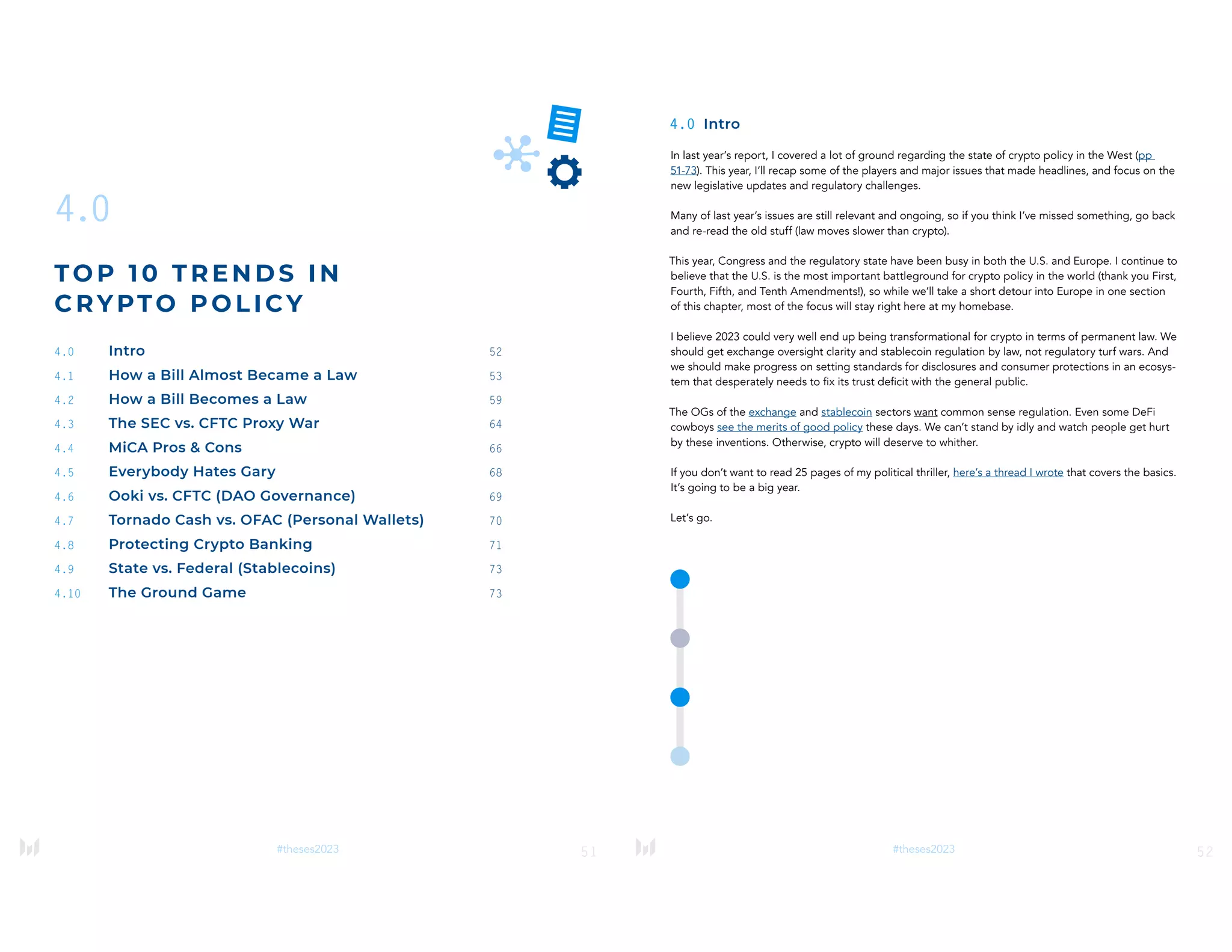 51
#theses2023
4.0
TOP 1 0 T RE NDS IN
CRYPTO POLICY
4.0 Intro 52
4.1 How a Bill Almost Became a Law 53
4.2 How a Bill Becomes a Law 59
4.3 The SEC vs. CFTC Proxy War 64
4.4 MiCA Pros & Cons 66
4.5 Everybody Hates Gary 68
4.6 Ooki vs. CFTC (DAO Governance) 69
4.7 Tornado Cash vs. OFAC (Personal Wallets) 70
4.8 Protecting Crypto Banking 71
4.9 State vs. Federal (Stablecoins) 73
4.10 The Ground Game 73
52
#theses2023
4.0 Intro
In last year’s report, I covered a lot of ground regarding the state of crypto policy in the West (pp
51-73). This year, I’ll recap some of the players and major issues that made headlines, and focus on the
new legislative updates and regulatory challenges.
Many of last year’s issues are still relevant and ongoing, so if you think I’ve missed something, go back
and re-read the old stuff (law moves slower than crypto).
This year, Congress and the regulatory state have been busy in both the U.S. and Europe. I continue to
believe that the U.S. is the most important battleground for crypto policy in the world (thank you First,
Fourth, Fifth, and Tenth Amendments!), so while we’ll take a short detour into Europe in one section
of this chapter, most of the focus will stay right here at my homebase.
I believe 2023 could very well end up being transformational for crypto in terms of permanent law. We
should get exchange oversight clarity and stablecoin regulation by law, not regulatory turf wars. And
we should make progress on setting standards for disclosures and consumer protections in an ecosys-
tem that desperately needs to fix its trust deficit with the general public.
The OGs of the exchange and stablecoin sectors want common sense regulation. Even some DeFi
cowboys see the merits of good policy these days. We can’t stand by idly and watch people get hurt
by these inventions. Otherwise, crypto will deserve to whither.
If you don’t want to read 25 pages of my political thriller, here’s a thread I wrote that covers the basics.
It’s going to be a big year.
Let’s go.
 