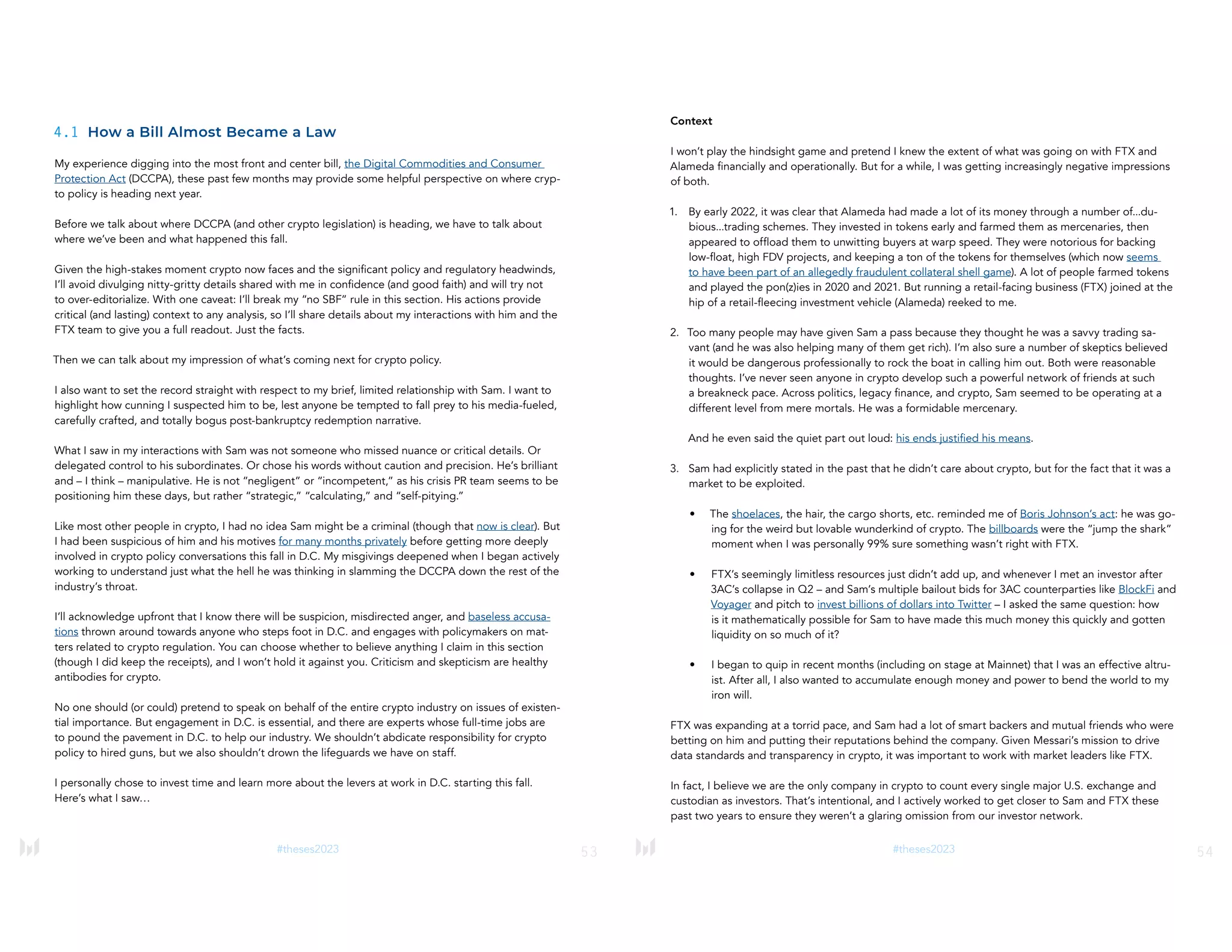 53
#theses2023
4.1 How a Bill Almost Became a Law
My experience digging into the most front and center bill, the Digital Commodities and Consumer
Protection Act (DCCPA), these past few months may provide some helpful perspective on where cryp-
to policy is heading next year.
Before we talk about where DCCPA (and other crypto legislation) is heading, we have to talk about
where we’ve been and what happened this fall.
Given the high-stakes moment crypto now faces and the significant policy and regulatory headwinds,
I’ll avoid divulging nitty-gritty details shared with me in confidence (and good faith) and will try not
to over-editorialize. With one caveat: I’ll break my “no SBF” rule in this section. His actions provide
critical (and lasting) context to any analysis, so I’ll share details about my interactions with him and the
FTX team to give you a full readout. Just the facts.
Then we can talk about my impression of what’s coming next for crypto policy.
I also want to set the record straight with respect to my brief, limited relationship with Sam. I want to
highlight how cunning I suspected him to be, lest anyone be tempted to fall prey to his media-fueled,
carefully crafted, and totally bogus post-bankruptcy redemption narrative.
What I saw in my interactions with Sam was not someone who missed nuance or critical details. Or
delegated control to his subordinates. Or chose his words without caution and precision. He’s brilliant
and – I think – manipulative. He is not “negligent” or “incompetent,” as his crisis PR team seems to be
positioning him these days, but rather “strategic,” “calculating,” and “self-pitying.”
Like most other people in crypto, I had no idea Sam might be a criminal (though that now is clear). But
I had been suspicious of him and his motives for many months privately before getting more deeply
involved in crypto policy conversations this fall in D.C. My misgivings deepened when I began actively
working to understand just what the hell he was thinking in slamming the DCCPA down the rest of the
industry’s throat.
I’ll acknowledge upfront that I know there will be suspicion, misdirected anger, and baseless accusa-
tions thrown around towards anyone who steps foot in D.C. and engages with policymakers on mat-
ters related to crypto regulation. You can choose whether to believe anything I claim in this section
(though I did keep the receipts), and I won’t hold it against you. Criticism and skepticism are healthy
antibodies for crypto.
No one should (or could) pretend to speak on behalf of the entire crypto industry on issues of existen-
tial importance. But engagement in D.C. is essential, and there are experts whose full-time jobs are
to pound the pavement in D.C. to help our industry. We shouldn’t abdicate responsibility for crypto
policy to hired guns, but we also shouldn’t drown the lifeguards we have on staff.
I personally chose to invest time and learn more about the levers at work in D.C. starting this fall.
Here’s what I saw…
54
#theses2023
Context
I won’t play the hindsight game and pretend I knew the extent of what was going on with FTX and
Alameda financially and operationally. But for a while, I was getting increasingly negative impressions
of both.
1. By early 2022, it was clear that Alameda had made a lot of its money through a number of...du-
bious...trading schemes. They invested in tokens early and farmed them as mercenaries, then
appeared to offload them to unwitting buyers at warp speed. They were notorious for backing
low-float, high FDV projects, and keeping a ton of the tokens for themselves (which now seems
to have been part of an allegedly fraudulent collateral shell game). A lot of people farmed tokens
and played the pon(z)ies in 2020 and 2021. But running a retail-facing business (FTX) joined at the
hip of a retail-fleecing investment vehicle (Alameda) reeked to me.
2. Too many people may have given Sam a pass because they thought he was a savvy trading sa-
vant (and he was also helping many of them get rich). I’m also sure a number of skeptics believed
it would be dangerous professionally to rock the boat in calling him out. Both were reasonable
thoughts. I’ve never seen anyone in crypto develop such a powerful network of friends at such
a breakneck pace. Across politics, legacy finance, and crypto, Sam seemed to be operating at a
different level from mere mortals. He was a formidable mercenary.
And he even said the quiet part out loud: his ends justified his means.
3. Sam had explicitly stated in the past that he didn’t care about crypto, but for the fact that it was a
market to be exploited.
• The shoelaces, the hair, the cargo shorts, etc. reminded me of Boris Johnson’s act: he was go-
ing for the weird but lovable wunderkind of crypto. The billboards were the “jump the shark”
moment when I was personally 99% sure something wasn’t right with FTX.
• FTX’s seemingly limitless resources just didn’t add up, and whenever I met an investor after
3AC’s collapse in Q2 – and Sam’s multiple bailout bids for 3AC counterparties like BlockFi and
Voyager and pitch to invest billions of dollars into Twitter – I asked the same question: how
is it mathematically possible for Sam to have made this much money this quickly and gotten
liquidity on so much of it?
• I began to quip in recent months (including on stage at Mainnet) that I was an effective altru-
ist. After all, I also wanted to accumulate enough money and power to bend the world to my
iron will.
FTX was expanding at a torrid pace, and Sam had a lot of smart backers and mutual friends who were
betting on him and putting their reputations behind the company. Given Messari’s mission to drive
data standards and transparency in crypto, it was important to work with market leaders like FTX.
In fact, I believe we are the only company in crypto to count every single major U.S. exchange and
custodian as investors. That’s intentional, and I actively worked to get closer to Sam and FTX these
past two years to ensure they weren’t a glaring omission from our investor network.
 