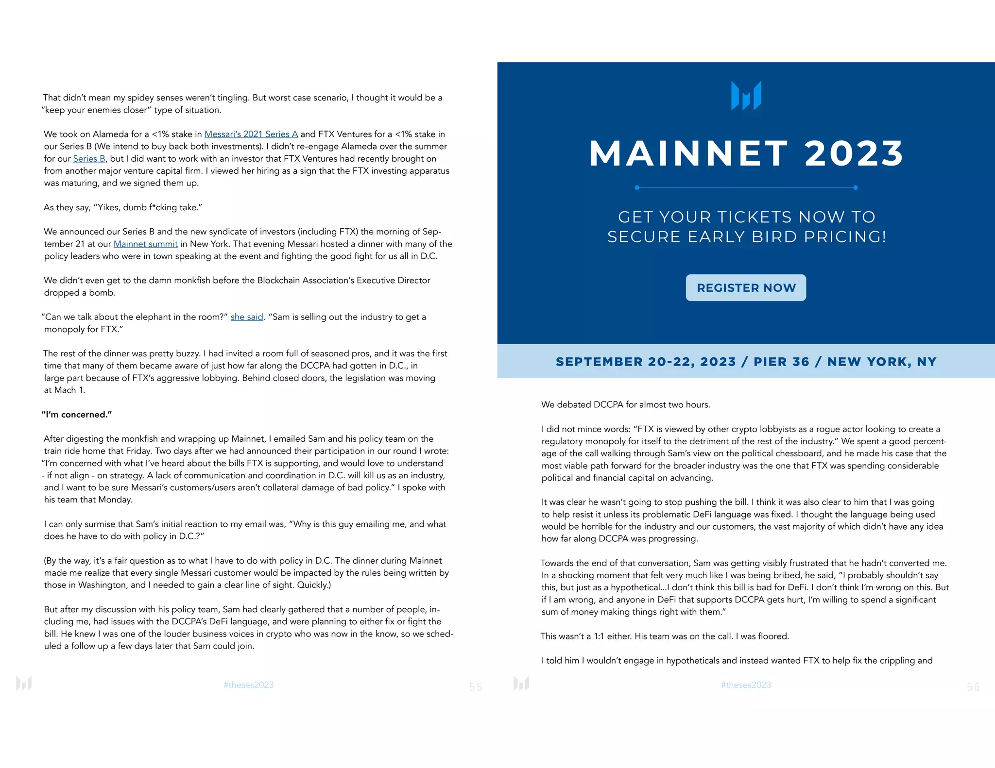 55
#theses2023
That didn’t mean my spidey senses weren’t tingling. But worst case scenario, I thought it would be a
“keep your enemies closer” type of situation.
We took on Alameda for a <1% stake in Messari’s 2021 Series A and FTX Ventures for a <1% stake in
our Series B (We intend to buy back both investments). I didn’t re-engage Alameda over the summer
for our Series B, but I did want to work with an investor that FTX Ventures had recently brought on
from another major venture capital firm. I viewed her hiring as a sign that the FTX investing apparatus
was maturing, and we signed them up.
As they say, “Yikes, dumb f*cking take.”
We announced our Series B and the new syndicate of investors (including FTX) the morning of Sep-
tember 21 at our Mainnet summit in New York. That evening Messari hosted a dinner with many of the
policy leaders who were in town speaking at the event and fighting the good fight for us all in D.C.
We didn’t even get to the damn monkfish before the Blockchain Association’s Executive Director
dropped a bomb.
“Can we talk about the elephant in the room?” she said. “Sam is selling out the industry to get a
monopoly for FTX.”
The rest of the dinner was pretty buzzy. I had invited a room full of seasoned pros, and it was the first
time that many of them became aware of just how far along the DCCPA had gotten in D.C., in
large part because of FTX’s aggressive lobbying. Behind closed doors, the legislation was moving
at Mach 1.
“I’m concerned.”
After digesting the monkfish and wrapping up Mainnet, I emailed Sam and his policy team on the
train ride home that Friday. Two days after we had announced their participation in our round I wrote:
“I’m concerned with what I’ve heard about the bills FTX is supporting, and would love to understand
- if not align - on strategy. A lack of communication and coordination in D.C. will kill us as an industry,
and I want to be sure Messari’s customers/users aren’t collateral damage of bad policy.” I spoke with
his team that Monday.
I can only surmise that Sam’s initial reaction to my email was, “Why is this guy emailing me, and what
does he have to do with policy in D.C.?”
(By the way, it’s a fair question as to what I have to do with policy in D.C. The dinner during Mainnet
made me realize that every single Messari customer would be impacted by the rules being written by
those in Washington, and I needed to gain a clear line of sight. Quickly.)
But after my discussion with his policy team, Sam had clearly gathered that a number of people, in-
cluding me, had issues with the DCCPA’s DeFi language, and were planning to either fix or fight the
bill. He knew I was one of the louder business voices in crypto who was now in the know, so we sched-
uled a follow up a few days later that Sam could join.
56
#theses2023
We debated DCCPA for almost two hours.
I did not mince words: “FTX is viewed by other crypto lobbyists as a rogue actor looking to create a
regulatory monopoly for itself to the detriment of the rest of the industry.” We spent a good percent-
age of the call walking through Sam’s view on the political chessboard, and he made his case that the
most viable path forward for the broader industry was the one that FTX was spending considerable
political and financial capital on advancing.
It was clear he wasn’t going to stop pushing the bill. I think it was also clear to him that I was going
to help resist it unless its problematic DeFi language was fixed. I thought the language being used
would be horrible for the industry and our customers, the vast majority of which didn’t have any idea
how far along DCCPA was progressing.
Towards the end of that conversation, Sam was getting visibly frustrated that he hadn’t converted me.
In a shocking moment that felt very much like I was being bribed, he said, “I probably shouldn’t say
this, but just as a hypothetical...I don’t think this bill is bad for DeFi. I don’t think I’m wrong on this. But
if I am wrong, and anyone in DeFi that supports DCCPA gets hurt, I’m willing to spend a significant
sum of money making things right with them.”
This wasn’t a 1:1 either. His team was on the call. I was floored.
I told him I wouldn’t engage in hypotheticals and instead wanted FTX to help fix the crippling and
 