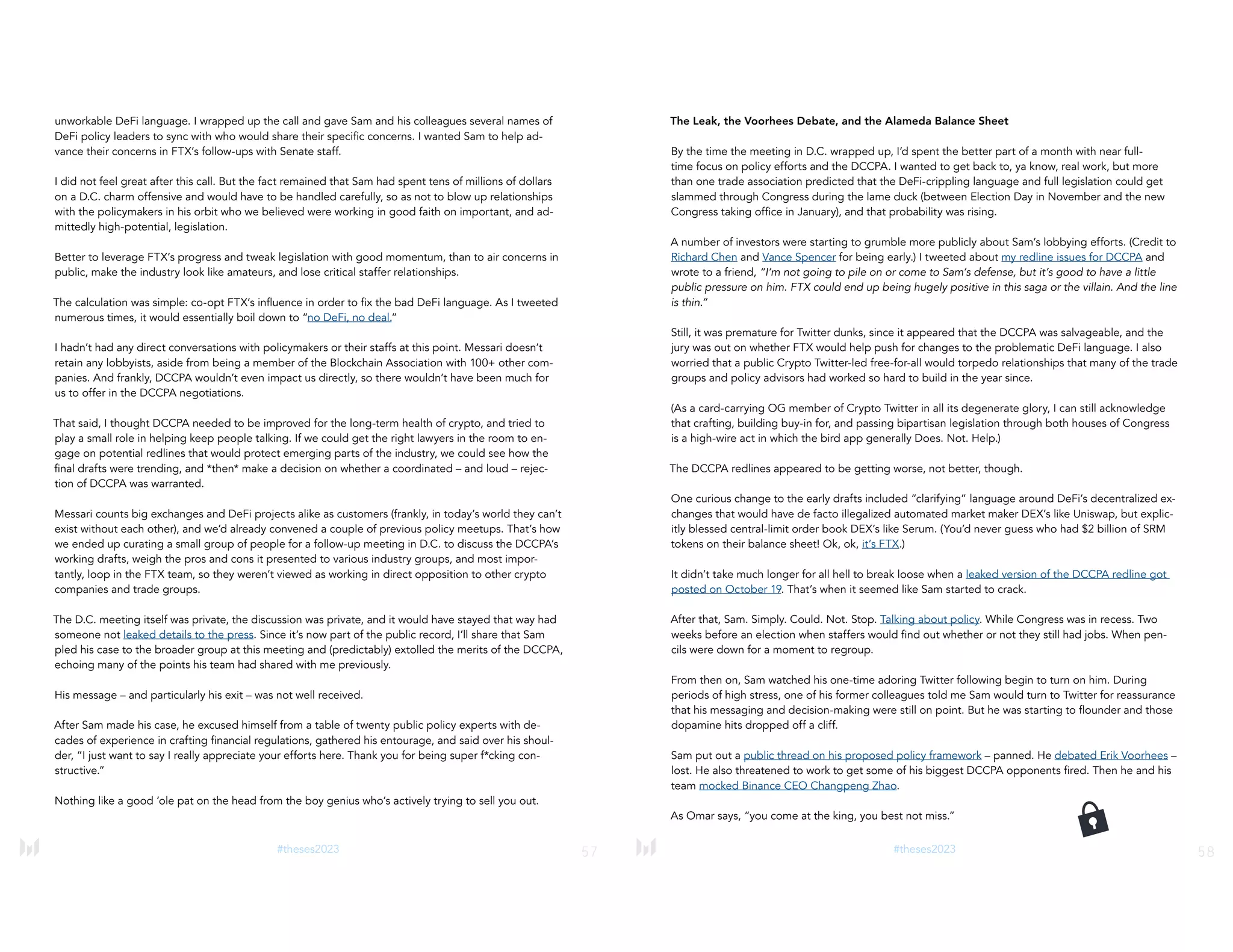 57
#theses2023
unworkable DeFi language. I wrapped up the call and gave Sam and his colleagues several names of
DeFi policy leaders to sync with who would share their specific concerns. I wanted Sam to help ad-
vance their concerns in FTX’s follow-ups with Senate staff.
I did not feel great after this call. But the fact remained that Sam had spent tens of millions of dollars
on a D.C. charm offensive and would have to be handled carefully, so as not to blow up relationships
with the policymakers in his orbit who we believed were working in good faith on important, and ad-
mittedly high-potential, legislation.
Better to leverage FTX’s progress and tweak legislation with good momentum, than to air concerns in
public, make the industry look like amateurs, and lose critical staffer relationships.
The calculation was simple: co-opt FTX’s influence in order to fix the bad DeFi language. As I tweeted
numerous times, it would essentially boil down to “no DeFi, no deal.”
I hadn’t had any direct conversations with policymakers or their staffs at this point. Messari doesn’t
retain any lobbyists, aside from being a member of the Blockchain Association with 100+ other com-
panies. And frankly, DCCPA wouldn’t even impact us directly, so there wouldn’t have been much for
us to offer in the DCCPA negotiations.
That said, I thought DCCPA needed to be improved for the long-term health of crypto, and tried to
play a small role in helping keep people talking. If we could get the right lawyers in the room to en-
gage on potential redlines that would protect emerging parts of the industry, we could see how the
final drafts were trending, and *then* make a decision on whether a coordinated – and loud – rejec-
tion of DCCPA was warranted.
Messari counts big exchanges and DeFi projects alike as customers (frankly, in today’s world they can’t
exist without each other), and we’d already convened a couple of previous policy meetups. That’s how
we ended up curating a small group of people for a follow-up meeting in D.C. to discuss the DCCPA’s
working drafts, weigh the pros and cons it presented to various industry groups, and most impor-
tantly, loop in the FTX team, so they weren’t viewed as working in direct opposition to other crypto
companies and trade groups.
The D.C. meeting itself was private, the discussion was private, and it would have stayed that way had
someone not leaked details to the press. Since it’s now part of the public record, I’ll share that Sam
pled his case to the broader group at this meeting and (predictably) extolled the merits of the DCCPA,
echoing many of the points his team had shared with me previously.
His message – and particularly his exit – was not well received.
After Sam made his case, he excused himself from a table of twenty public policy experts with de-
cades of experience in crafting financial regulations, gathered his entourage, and said over his shoul-
der, “I just want to say I really appreciate your efforts here. Thank you for being super f*cking con-
structive.”
Nothing like a good ‘ole pat on the head from the boy genius who’s actively trying to sell you out.
58
#theses2023
The Leak, the Voorhees Debate, and the Alameda Balance Sheet
By the time the meeting in D.C. wrapped up, I’d spent the better part of a month with near full-
time focus on policy efforts and the DCCPA. I wanted to get back to, ya know, real work, but more
than one trade association predicted that the DeFi-crippling language and full legislation could get
slammed through Congress during the lame duck (between Election Day in November and the new
Congress taking office in January), and that probability was rising.
A number of investors were starting to grumble more publicly about Sam’s lobbying efforts. (Credit to
Richard Chen and Vance Spencer for being early.) I tweeted about my redline issues for DCCPA and
wrote to a friend, “I’m not going to pile on or come to Sam’s defense, but it’s good to have a little
public pressure on him. FTX could end up being hugely positive in this saga or the villain. And the line
is thin.”
Still, it was premature for Twitter dunks, since it appeared that the DCCPA was salvageable, and the
jury was out on whether FTX would help push for changes to the problematic DeFi language. I also
worried that a public Crypto Twitter-led free-for-all would torpedo relationships that many of the trade
groups and policy advisors had worked so hard to build in the year since.
(As a card-carrying OG member of Crypto Twitter in all its degenerate glory, I can still acknowledge
that crafting, building buy-in for, and passing bipartisan legislation through both houses of Congress
is a high-wire act in which the bird app generally Does. Not. Help.)
The DCCPA redlines appeared to be getting worse, not better, though.
One curious change to the early drafts included “clarifying” language around DeFi’s decentralized ex-
changes that would have de facto illegalized automated market maker DEX’s like Uniswap, but explic-
itly blessed central-limit order book DEX’s like Serum. (You’d never guess who had $2 billion of SRM
tokens on their balance sheet! Ok, ok, it’s FTX.)
It didn’t take much longer for all hell to break loose when a leaked version of the DCCPA redline got
posted on October 19. That’s when it seemed like Sam started to crack.
After that, Sam. Simply. Could. Not. Stop. Talking about policy. While Congress was in recess. Two
weeks before an election when staffers would find out whether or not they still had jobs. When pen-
cils were down for a moment to regroup.
From then on, Sam watched his one-time adoring Twitter following begin to turn on him. During
periods of high stress, one of his former colleagues told me Sam would turn to Twitter for reassurance
that his messaging and decision-making were still on point. But he was starting to flounder and those
dopamine hits dropped off a cliff.
Sam put out a public thread on his proposed policy framework – panned. He debated Erik Voorhees –
lost. He also threatened to work to get some of his biggest DCCPA opponents fired. Then he and his
team mocked Binance CEO Changpeng Zhao.
As Omar says, “you come at the king, you best not miss.”
 